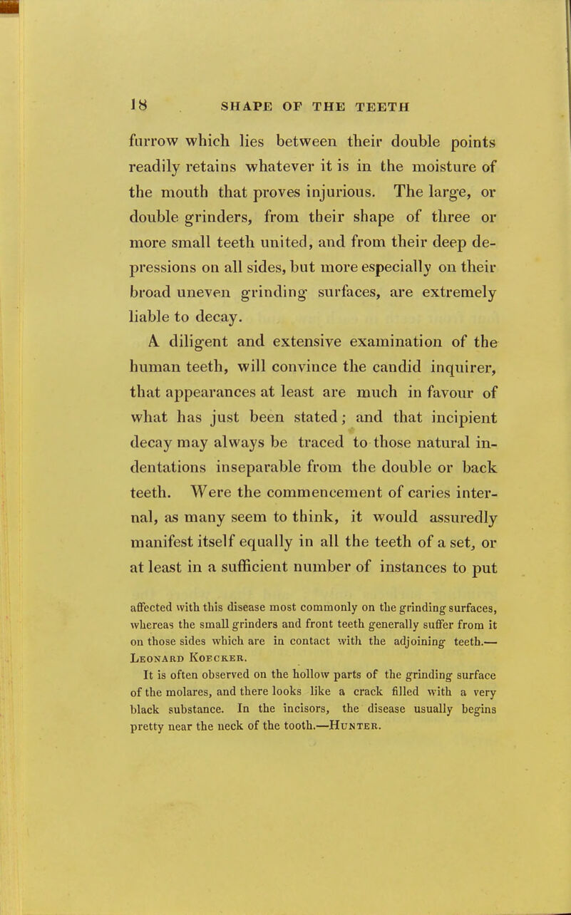 furrow which lies between their double points readily retains whatever it is in the moisture of the mouth that proves injurious. The large, or double grinders, from their shape of three or more small teeth united, and from their deep de- pressions on all sides, but more especially on their broad uneven grinding surfaces, are extremely liable to decay. A. diligent and extensive examination of the human teeth, will convince the candid inquirer, that appearances at least are much in favour of what has just been stated; and that incipient decay may always be traced to those natural in- dentations inseparable from the double or back teeth. Were the commencement of caries inter- nal, as many seem to think, it would assuredly manifest itself equally in all the teeth of a set^ or at least in a sufficient number of instances to put aflfected with this disease most commonly on the grinding surfaces, whereas the small grinders and front teeth generally suffer from it on those sides which are in contact with the adjoining teeth.— Leonard Koeckeu. It is often observed on the hollow parts of the grinding surface of the molares, and there looks like a crack filled with a very black substance. In the incisors, the disease usually begins pretty near the neck of the tooth.—Hunter.