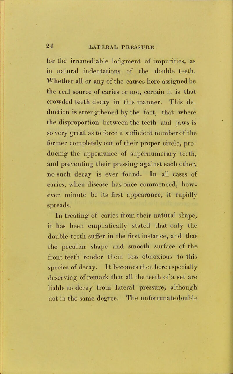 for the irremediable lodgment of impurities, as in natural indentations of the double teeth. Whether all or any of the causes here assigned be the real source of caries or not, certain it is that crowded teeth decay in this manner. This de- duction is streng-thened by the fact, that where the disproportion between the teeth and jaws is so very great as to force a sufficient number of the former completely out of their proper circle, pro- ducing the appearance of supernumerary teeth, and preventing their pressing against each other, no such decay is ever found. In all cases of caries, when disease has once commenced, how- ever minute be its first appearance, it rapidly spreads. In treating of caries from their natural shape, it has been emphatically stated that only the double teeth suffer in the first instance, and that the peculiar shape and smooth surface of the front teeth render them less obnoxious to this species of decay. It becomes then here especially deserving of remark that all the teeth of a set are liable to decay from lateral pressure, although not in the same degree. The unfortunate double