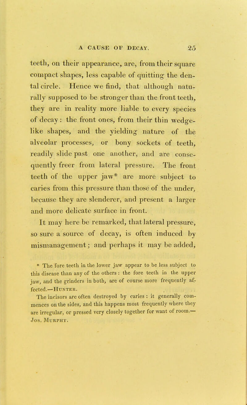 teeth, on their appearance,, are, from their square compact shapes, less capable of quitting the den- tal circle. Hence we find, that although natu- rally supposed to be stronger than the front teeth, they are in reality more liable to every species of decay : the front ones, from their thin wedge- like shapes, and the yielding nature of the alveolar processes^ or bony sockets of teeth, readily slide past one another, and are conse- quently freer from lateral pressure. The front teeth of the upper jaw* are more subject to caries from this pressure than those of the under, because they are slenderer, and present a larger and more delicate surface in front. It may here be remarked, that lateral pressure, so sure a source of decay, is often induced by mismanagement; and perhaps it may be added, * The fore teeth in the lower jaw appear to be less subject to this disease than any of the others : the fore teeth in the upper jaw, and the grinders in both, are of course more frequently af- fected.—Hunter. The incisors are often destroyed by caries : it generally com- mences on the sides, and this happens most frequently where they are irregular, or pressed very closely together for want of room.— Jos. Murphy.