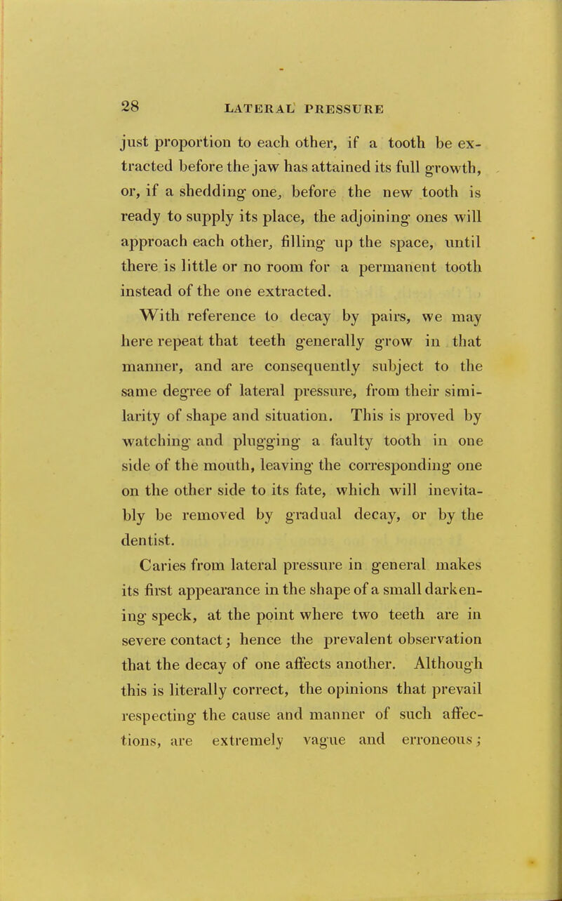 just proportion to each other, if a tooth be ex- tracted before the jaw has attained its full growth, or, if a shedding one^ before the new tooth is ready to supply its place, the adjoining ones will approach each other^ filling up the space, until there is little or no room for a permanent tooth instead of the one extracted. With reference to decay by pairs, we may here repeat that teeth generally grow in that manner, and are consequently subject to the same degree of lateral pressure, from their simi- larity of shaj)e and situation. This is proved by watching and plugging a faulty tooth in one side of the mouth, leaving the corresponding one on the other side to its fate, which will inevita- bly be removed by gradual decay, or by the dentist. Caries from lateral pressure in general makes its first appearance in the shape of a small darken- ing speck, at the point where two teeth are in severe contact; hence the prevalent observation that the decay of one affects another. Although this is literally correct, the opinions that prevail respecting the cause and manner of such affec- tions, are extremely vague and erroneous;