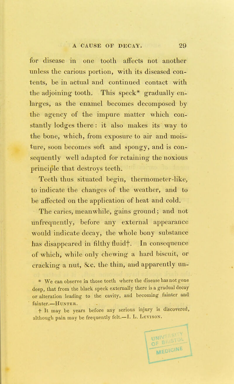 for disease in one tooth affects not another unless the carious portion, with its diseased con- tents, be in actual and continued contact with the adjoining tooth. This speck* gradually en- larges, as the enamel becomes decomposed by the agency of the impure matter which con- stantly lodges there: it also makes its way to the bone, which, from exposure to air and mois- ture, soon becomes soft and spongy, and is con- sequently well adapted for retaining the noxious principle that destroys teeth. Teeth thus situated begin, thermometer-like, to indicate the changes of the weather, and to be affected on the application of heat and cold. The caries, meanwhile, gains ground; and not unfrequently, before any external appearance would indicate decay, the whole bony substance has disappeared in filthy fluidf. In consequence of which, while only chewing a hard biscuit, or cracking a nut, &c. the thin, and apparently un- * We can observe in those teeth where the disease has not gone deep, that from the black speck externally there is a gradual decay or alteration leading to the cavity, and becoming fainter and fainter.—Hunter. t It may be years before any serious injury is discovered, although pain may be frequently felt.—I. L. Lrvison.