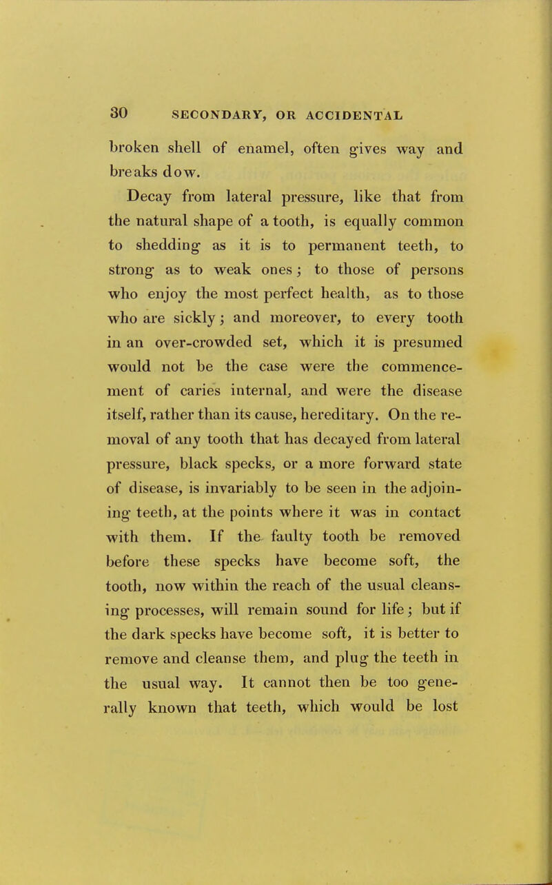 broken shell of enamel, often gives way and breaks dow. Decay from lateral pressure, like that from the natural shape of a tooth, is equally common to shedding- as it is to permanent teeth, to strong as to weak ones; to those of persons who enjoy the most perfect health, as to those who are sickly; and moreover, to every tooth in an over-crowded set, which it is presumed would not be the case were the commence- ment of caries internal, and were the disease itself, rather than its cause, hereditary. On the re- moval of any tooth that has decayed from lateral pressure, black specks, or a more forward state of disease, is invariably to be seen in the adjoin- ing teeth, at the points where it was in contact with them. If the faulty tooth be removed before these specks have become soft, the tooth, now within the reach of the usual cleans- ing processes, will remain sound for life; but if the dark specks have become soft, it is better to remove and cleanse them, and plug the teeth in the usual way. It cannot then be too gene- rally known that teeth, which would be lost