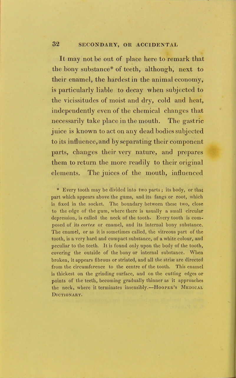 It may not be out of place here to remark that the bony substance* of teeth, althoug-h, next to their enamel, the hardest in the animal economy, is particularly liable to decay when subjected to the vicissitudes of moist and dry, cold and heat, independently even of the chemical changes that necessarily take place in the mouth. The gastric juice is known to act on any dead bodies subjected to its influence, and by separating their component parts, changes their very nature, and prepares them to return the more readily to their original elements. The juices of the mouth, influenced * Every tooth may be divided into two parts ; its body, or that part which appears above the gums, and its fangs or root, which is fixed in the socket. The boundary between these two, close to the edge of the gum, where there is usually a small circular depression, is called the neck of the tooth. Every tooth is com- posed of its cortex or enamel, and its internal bony substance. The enamel, or as it is sometimes called, the vitreous part of the tooth, is a very hard and compact substance, of a white colour, and peculiar to the teeth. It is found only upon the body of the tooth, covering the outside of the bony or internal substance. When broken, it appears fibrous or striated, and all the striae are directed from the circumference to the centre of the tooth. This enamel is thickest on the grinding surface, and on the cutting edges or points of the teeth, becoming gradually thinner as it approaches the neck, where it terminates insensibly.—Hooper's Medical Dictionary.