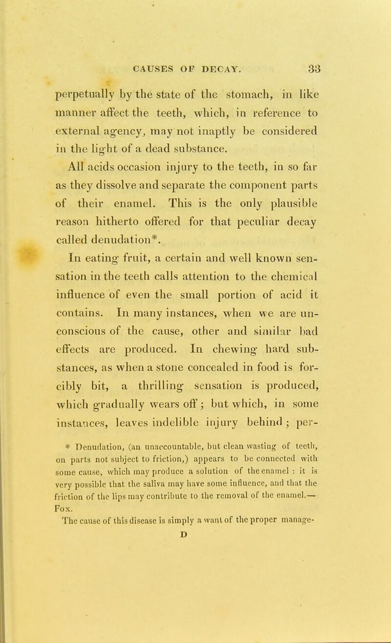 perpetually by the state of the stomach, in like manner affect the teeth, which, in reference to external ag-ency, may not inaptly be considered in the light of a dead substance. All acids occasion injury to the teeth, in so far as they dissolve and separate the component parts of their enamel. This is the only plausible reason hitherto offered for that peculiar decay called denudation*. In eating fruit, a certain and well known sen- sation in the teeth calls attention to the chemical influence of even the small portion of acid it contains. In many instances, when we are un- conscious of the cause, other and similar bad effects are produced. In chewing hard sub- stances, as when a stone concealed in food is for- cibly bit, a thrilling sensation is produced, which g-radually wears off; but which, in some instances, leaves indelible injury behind ; per- * Denudation, (an unaccountable, but clean wasting of teeth, on parts not subject to friction,) appears to be connected with some cause, which may produce a solution of the enamel : it is very possible that the saliva may have some influence, and that the friction of the lips may contribute to the removal of the enamel.— Fox. The cause of this disease is simply a want of the proper manage- D