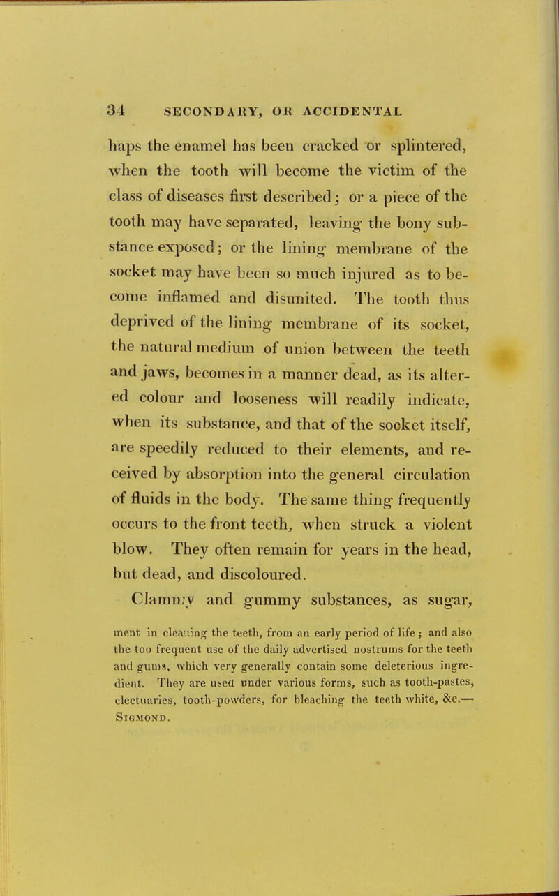 baps the enamel has been cracked or splintered, when the tooth will become the victim of the class of diseases first described; or a piece of the tooth may have separated, leaving- the bony sub- stance exposed; or the lining- membrane of the socket may have been so much injured as to be- come inflamed and disunited. The tooth thus deprived of the lining membrane of its socket, the natural medium of union between the teeth and jaws, becomes in a manner dead, as its alter- ed colour and looseness will readily indicate, when its substance, and that of the socket itself, are speedily reduced to their elements, and re- ceived by absorption into the g-eneral circulation of fluids in the body. The same thing frequently occurs to the front teeth,, when struck a violent blow. They often remain for years in the head, but dead, and discoloured. Clammy and gummy substances, as sugar, ment in cleaning the teeth, from an early period of life; and also the too frequent use of the daily advertised nostrums for the teeth and gun)«, which very generally contain some deleterious ingre- dient. They are used under various forms, such as tooth-pastes, electuaries, tooth-powders, for bleaching the teeth white, &c.— SiGMOND.