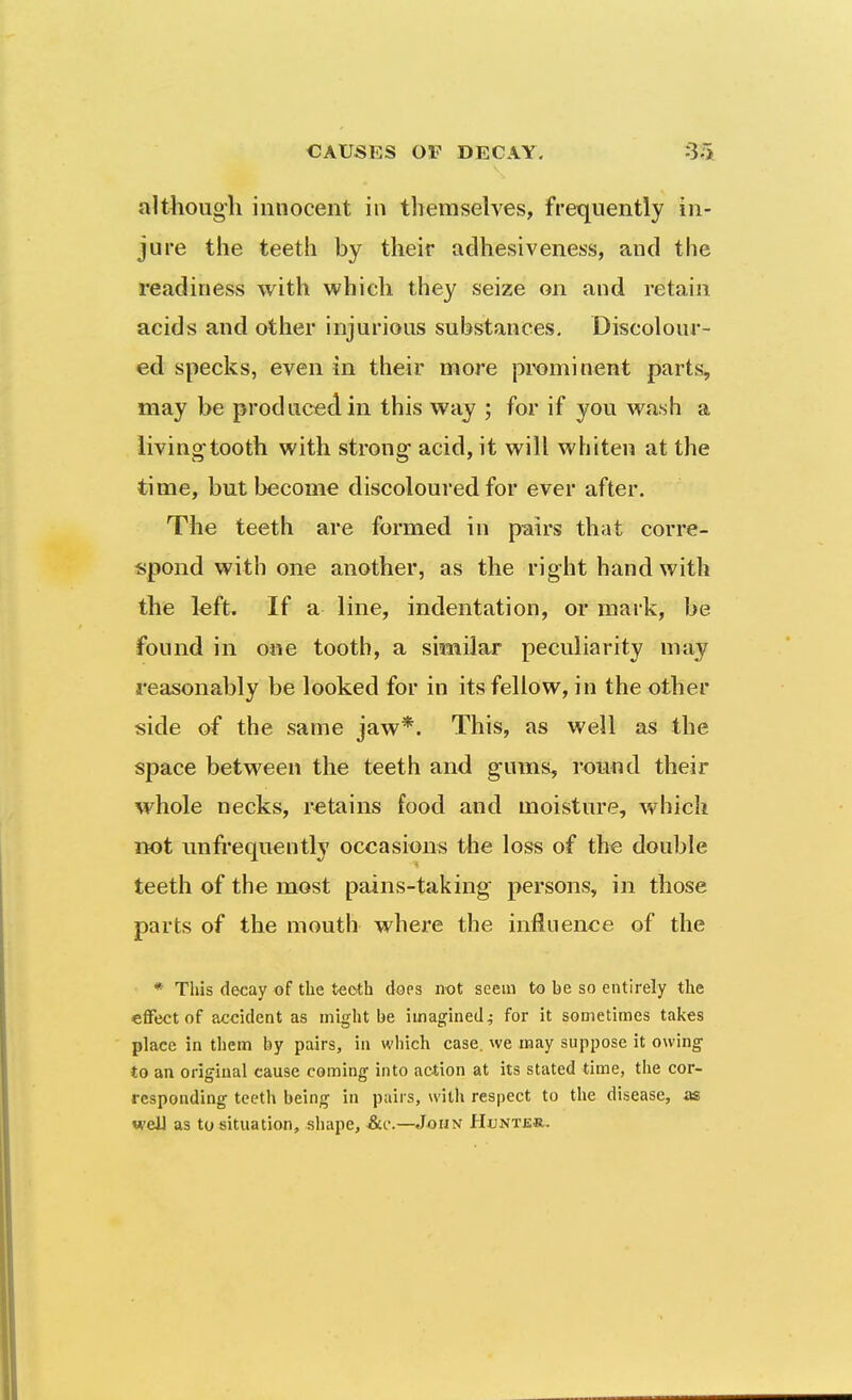 alt^iougli innocent in themselves, frequently in- jure the teeth by their adhesiveness, and the readiness with which they seize on and retain acids and other injurious substances. Discolour- ed specks, even in their more prominent parts, may be produced, in this way ; for if you wash a living-tooth with strong- acid, it will whiten at the time, but become discoloured for ever after. The teeth are formed in pairs that corre- spond with one another, as the right hand with the left. If a line, indentation, or mark, be found in one tooth, a similar peculiarity may reasonably be looked for in its fellow, in the other side of the same jaw*. This, as well as the space between the teeth and g-ums, round their whole necks, retains food and moisture, which not imfi'equently occasions the loss of the double teeth of the most pains-taking persons, in those parts of the mouth where the influence of the * Tliis decay of the teoth does not seem to be so entirely the effect of accident as might be imagined^ for it sometimes takes place in them by pairs, in which case, we may suppose it owing- to an original cause coming into action at its stated time, the cor- responding teeth being in pairs, with respect to the disease, as well as to situation, shape, John Hunter.