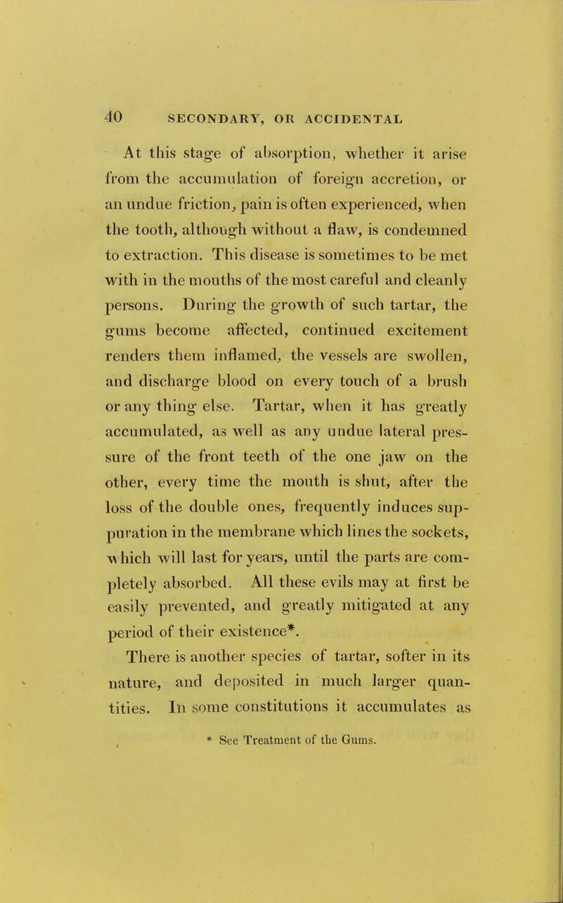 At this stage of absorption, whether it arise from the accumulation of foreign accretion, or an undue friction^ pain is often experienced, when the tooth, althoiigh without a flaw, is condemned to extraction. This disease is sometimes to be met with in the mouths of the most careful and cleanly persons. During the growth of such tartar, the gums become affected, continued excitement renders them inflamed, the vessels are swollen, and discharge blood on every touch of a brush or any thing else. Tartar, when it has greatly accumulated, as well as any undue lateral pres- sure of the front teeth of the one jaw on the other, every time the mouth is shut, after the loss of the double ones, frequently induces sup- pui ation in the membrane which lines the sockets, vs hich will last for years, until the parts are com- pletely absorbed. All these evils may at first be easily prevented, and greatly mitigated at any period of their existence*. There is another species of tartar, softer in its nature, and deposited in much larger quan- tities. Ill some constitutions it accumulates as * See Treatment of the Gums.