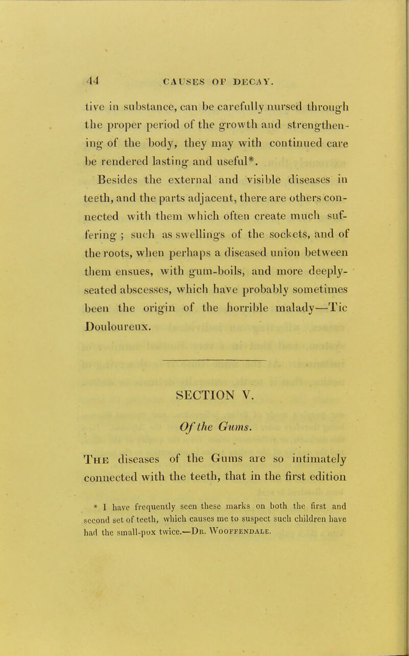 tive in substance, can be carefully nursed through the proper period of the growth and strengthen- ing of the body, they may with continued cai'e be rendered lasting and useful*. Besides the external and visible diseases in teeth, and the parts adjacent, there are others con- nected with them which often create much suf- fering ; such as sw^ellings of the sockets, and of the roots, when perhaps a diseased union between them ensues, with gum-boils, and more deeply- seated abscesses, which have probably sometimes been the origin of the horrible malady—Tic Douloureux. SECTION V. Of the Gums. The diseases of the Gums are so intimately connected with the teeth, that in the first edition * I have frequently seen these marks on both the first and second set of teeth, which causes me to suspect such children have had the small-pox twice.—Dr. Wooffendale.