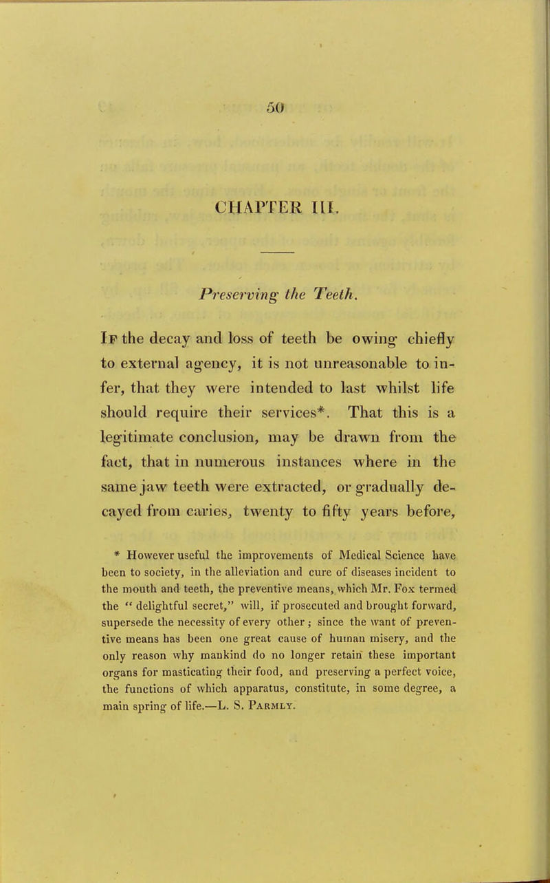 CHAPTER III. Preserving the Teeth. If the decay and loss of teeth be owing chiefly to external ag-ency, it is not unreasonable to in- fer, that they were intended to last whilst life should require their services*. That this is a legitimate conclusion, may be drawn from the fact, that in numerous instances where in the same jaw teeth were extracted, or gradually de- cayed from caries, twenty to fifty years before, * However useful the improvements of Medical Science have been to society, in the alleviation and cure of diseases incident to the mouth and teeth, the preventive means, which Mr. Fox termed the  delightful secret, will, if prosecuted and brought forward, supersede the necessity of every other ; since the want of preven- tive means has been one great cause of human misery, and the only reason why mankind do no longer retain these important organs for masticating their food, and preserving a perfect voice, the functions of which apparatus, constitute, in some degree, a main spring of life.—L. S. Parmly.