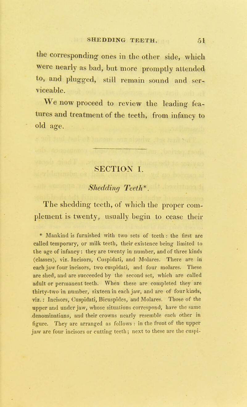 the corresponding ones in the other side, which were nearly as bad, but more promptly attended to, and plugg-ed, still remain sound and ser- viceable. We now proceed to review the leading fea- tures and treatment of the teeth, from infancy to old age. SECTION I. Shedding Teeth*. The shedding teeth, of which the proper com- plement is twenty^ usually begin to cease their * Mankind is furnished with two sets of teeth : the first are called temporary, or milk teeth, their existence being limited to the age of infancy: they are twenty in number, and of three kinds (classes), viz. Incisors, Cuspidati, and Molares. There are in each jaw four incisors, two cuspidati, and four molares. These are shed, and are succeeded by the second set, which are called adult or permanent teeth. When these are completed they are thirty-two in number, sixteen in each jaw, and are of four kinds, viz.: Incisors, Cuspidati, Bicuspides, and Molares. Those of the upper and under jaw, whose situations correspond, have the same denominations, and their crowns nearly resemble each other in figure. They are arranged as follows : in the front of the upper jaw are four incisors or cutting teeth; next to these are the cuspi-