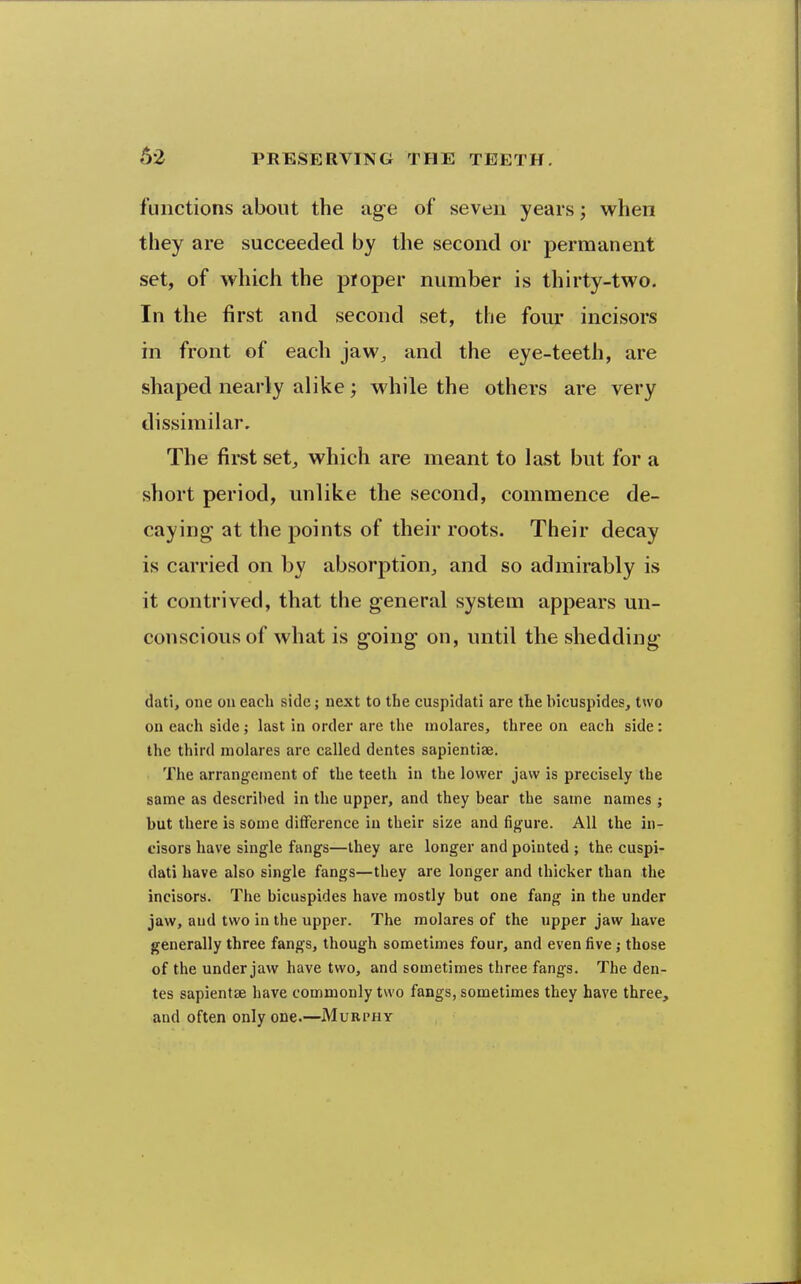 functions about the age of seven years; when they are succeeded by the second or permanent set, of which the proper number is thirty-two. In the first and second set, the four incisors in front of each jaw^ and the eye-teeth, are shaped nearly alike; while the others are very dissimilar. The first set^ which are meant to last but for a short period, unlike the second, commence de- caying at the points of their roots. Their decay is carried on by absorption^ and so admirably is it contrived, that the general system appears un- conscious of what is going on, until the shedding dati, one on each side; next to the cuspidati are the bicuspides, two on each side; last in order are the inolares, three on each side: the third molares are called denies sapientise. The arrangement of the teeth in the lower jaw is precisely the same as described in the upper, and they bear the same names ; but there is some difference in their size and figure. All the in- cisors have single fangs—they are longer and pointed ; the cuspi- dati have also single fangs—they are longer and thicker than the incisors. The bicuspides have mostly but one fang in the under jaw, and two in the upper. The molares of the upper jaw have generally three fangs, though sometimes four, and even five; those of the under jaw have two, and sometimes three fangs. The den- ies sapientse have commonly two fangs, sometimes they have three, and often only one.—Muri'hy