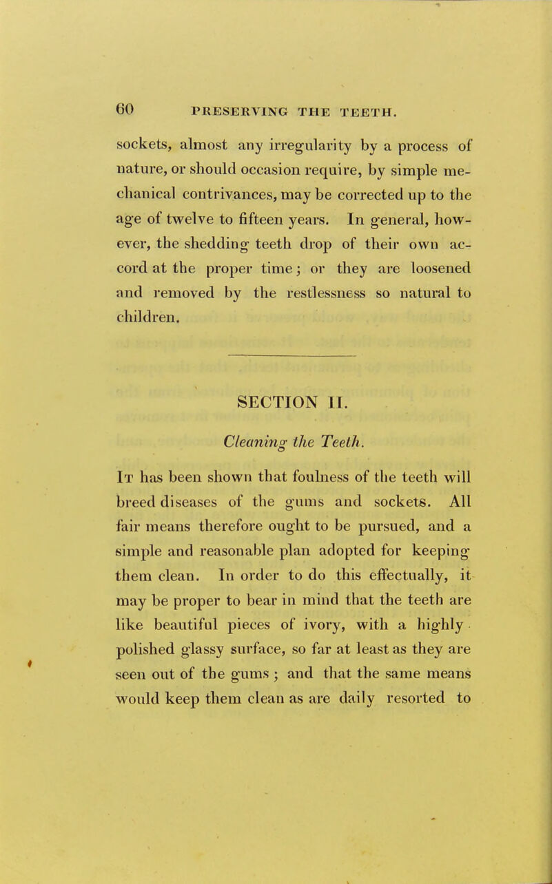 sockets, almost any irregularity by a process of nature, or should occasion require, by simple me- chanical contrivances, may be corrected up to the age of twelve to fifteen years. In general, how- ever, the shedding teeth drop of their own ac- cord at the proper time; or they are loosened and removed by the restlessness so natural to children. SECTION II. Cleanino; the Teeth. It has been shown that foulness of the teeth will breed diseases of the gums and sockets. All fair means therefore ought to be pursued, and a simple and reasonable plan adopted for keeping them clean. In order to do this effectually, it may be proper to bear in mind that the teeth are like beautiful pieces of ivory, with a highly polished glassy surface, so far at least as they are seen out of the gums ; and that the same means would keep them clean as are daily resorted to