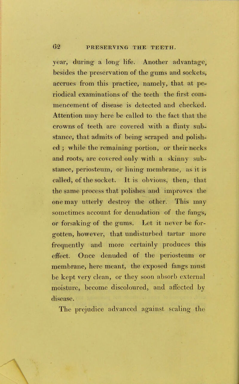 year, during* a long life. Another advantage, besides the preservation of the g-ums and sockets, accrues from this practice, namely, that at pe- riodical examinations of the teeth the first com- mencement of disease is detected and checked. Attention may here be called to the fact that the crowns of teeth are covered with a flinty sub- stance, that admits of being scraped and polish- ed ; while the remaining portion, or their necks and roots, are covered only with a skinny sub- stance, periosteum, or lining membrane, as it is called, of the socket. It is obvious, then, that the same process that polishes and improves the one may utterly destroy the other. This may sometimes account for denudation of the fangs, or forsaking of the gums. Let it never be for- gotten, however, that undisturbed tartar more frequently and more certainly produces this effect. Once denuded of the periosteum or membrane, here meant, the exposed fangs must be kept very clean, or they soon absorb external moisture, become discoloured, and affected by disease. The prejudice advanced against scaling the