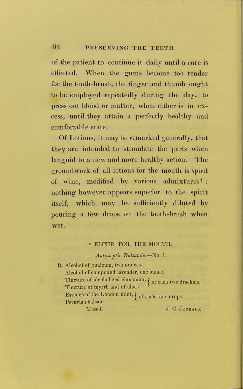 of the patient to continue it daily until a cure is effected. When the gums become too tender for the tooth-brush, the finger and thumb ought to be employed repeatedly during the day, to press out blood or matter, when either is in ex- cess, until they attain a perfectly healthy and comfortable state. Of Lotions, it may be relnarked generally, that they are intended to stimulate the parts when languid to a new and more healthy action. The groundwork of all lotions for the mouth is spirit of wine, modified by various admixtures* : nothing however appears superior to the spirit itself, which may be sufficiently diluted by pouring a few drops on the tooth-brush when wet. * ELIXIR FOR THE MOUTH. Anti-septic Balsamic.—No. 1. R. Alcohol of guaicura, two ounces. Alcohol of compound lavender, one ounce. Tincture of alcoholized cinnamon. > ^^^j^ drachms. Tincture of myrrh and of aloes, ' Essence of the London mint, ) g^^,^ ^^^^ ^^^^^^ Peruvian balsam, ' Mixed. J. C. Jerbaux.