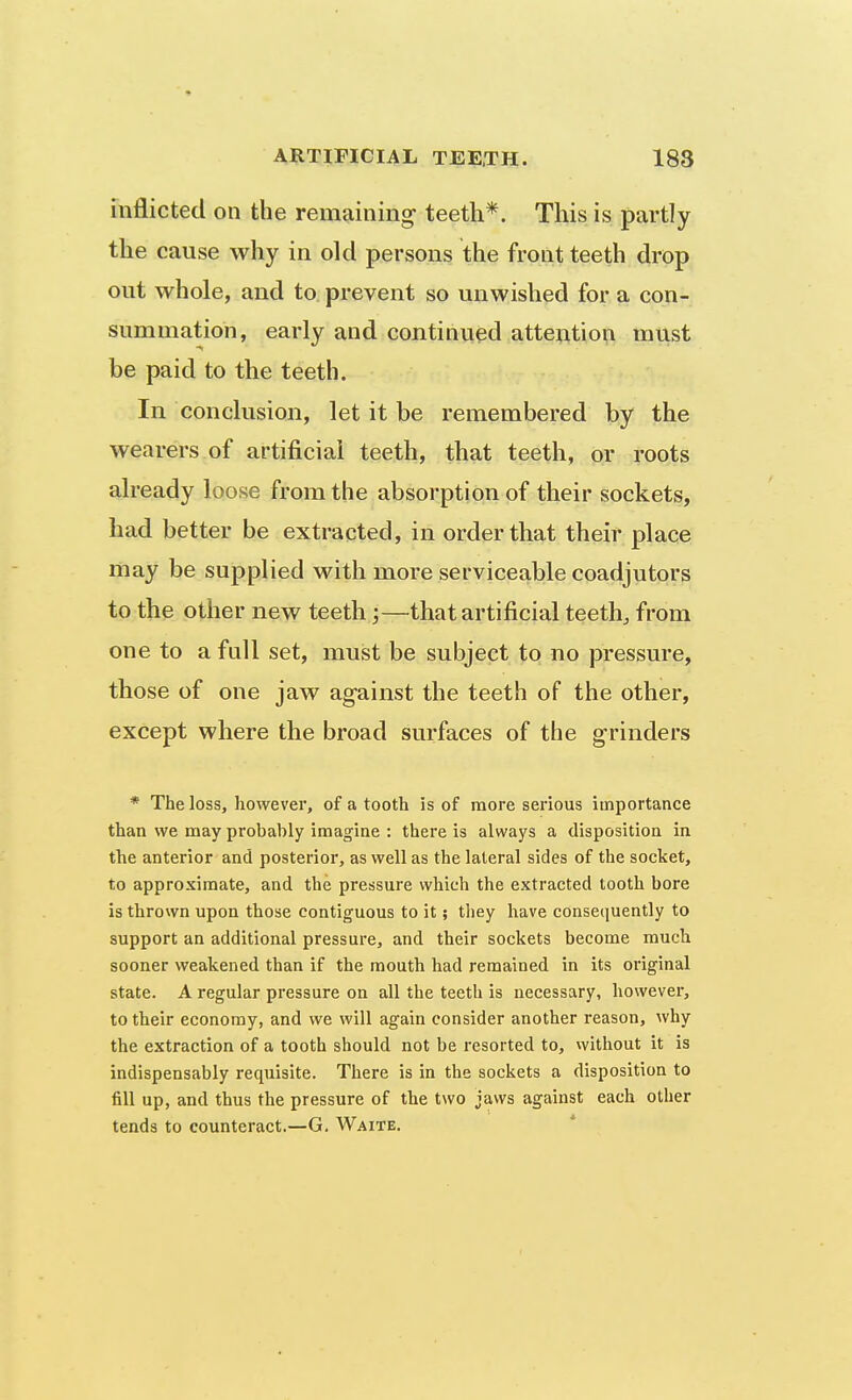 inflicted on the remaining- teeth*. This is partly the cause why in old persons the front teeth drop ont whole, and to prevent so unwished for a con- summation, early and continued attention must be paid to the teeth. In conclusion, let it be remembered by the wearers of artificial teeth, that teeth, or roots already loose from the absorption of their sockets, had better be extracted, in order that their place may be supplied with more serviceable coadjutors to the other new teeth;—^that artificial teeth, from one to a fall set, must be subject to no pressure, those of one jaw against the teeth of the other, except where the broad surfaces of the grinders * The loss, however, of a tooth is of more serious importance than we may probably imagine : there is always a disposition in the anterior and posterior, as well as the lateral sides of the socket, to approximate, and the pressure which the extracted tooth bore is thrown upon those contiguous to it; they have consequently to support an additional pressure, and their sockets become much sooner weakened than if the mouth had remained in its original state. A regular pressure on all the teeth is necessary, liowevei, to their economy, and we will again consider another reason, why the extraction of a tooth should not be resorted to, without it is indispensably requisite. There is in the sockets a disposition to fill up, and thus the pressure of the two jaws against each other tends to counteract.—G. Waite.