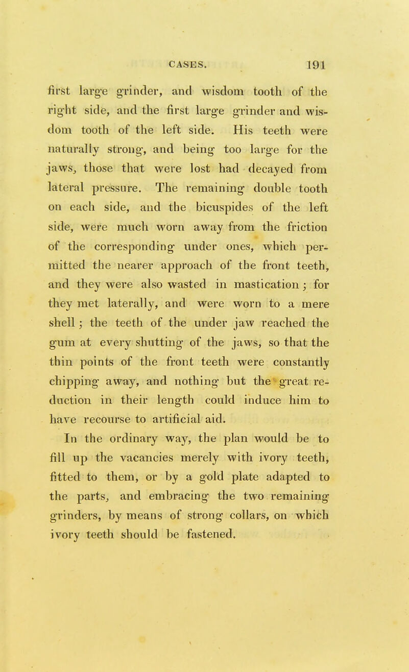 first larg'e grinder, and wisdom tooth of the rig-ht side, and the first large g-rinder and wis- dom tooth of the left side. His teeth were naturally strong-, and being too large for the jaws, those that were lost had decayed from lateral pressure. The remaining double tooth on each side, and the bicuspides of the left side, were much worn away from the friction of the corresponding under ones, which per- mitted the nearer approach of the front teeth, and they were also wasted in mastication; for they met laterally, and were worn to a mere shell; the teeth of the under jaw reached the gum at every shutting of the jaws, so that the thin points of the front teeth were constantly chipping away, and nothing but the great re- duction in their length could induce him to have recourse to artificial aid. In the ordinary way, the plan would be to fill up the vacancies merely with ivory teeth, fitted to them, or by a gold plate adapted to the parts, and embracing the two remaining grinders, by means of strong collars, on which ivory teeth should be fastened.