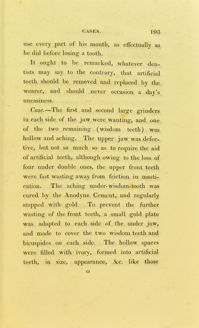 use every part of his mouth, as effectually as he did before losing- a tooth. It ought to be remarked, whatever den- tists may say to the contrary, that artificial teeth should be removed and replaced by the wearer, and should never occasion a day's uneasiness. Case.—The first and second large grinders in each side of the jaw were wanting, and one of the two remaining (wisdom teeth) was hollow and aching. The upper jaw was defec- tive, but not so much so as to require the aid of artificial teeth, although owing to the loss of four under double ones, the upper front teeth were fast wasting away from friction in masti- cation. The aching under-wisdom-tooth was cured by the Anodyne Cement, and regularly stopped with gold. To prevent the further wasting of the front teeth, a small gold plate was adapted to each side of the under jaw, and made to cover the two wisdom teeth and bicuspides on each side. The hollow spaces were filled with ivory, formed into artificial teeth, in size, appearance, &c. like those o