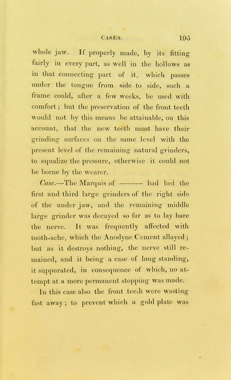 whole jaw. If properly made, by its fitting fairly in every part, as well in the hollows as in that connecting- part of it, which passes under the tongue from side to side, such a frame could, after a few weeks, be used with comfort; but the preservation of the front teeth \Tould not by this means be attainable, on this account, that the new teeth must have their grinding- surfaces on the same level with the present level of the remaining natural grinders, to equalize the pressure, otherwise it could not be borne by the wearer. Case.—The Marquis of had lost the first and third large grinders of the right side of the under jaw, and the remaining middle large grinder was decayed so far as to lay bare the nerve. It was frequently affected with tooth-achcj which the Anodyne Cement allayed ; but as it destroys nothing, the nerve still re- mained, and it being a case of long standing, it suppurated, in consequence of which, no at- tempt at a more permanent stopping was made. In this case also the front teeth were wasting fast away ; to prevent which a gold plate was