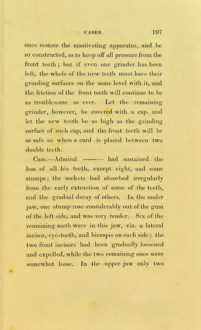 once restore the masticating apparatus^ and be so constructed, as to keep off all pressure from the front teeth; but if even one grinder has been left, the whole of the new teeth must have their grinding surfaces on the same level with it, and the friction of the front teeth will continue to be as troublesome as ever. Let the remaining grinder, however, be covered with a cap, and let the new teeth be as high as the grinding surface of snch cap, and the front teeth will be as safe as when a card is placed between two double teeth. Case.—Admiral had sustained the loss of all his teeth, except eight, and some stumps; the sockets had absorbed irregularly from the early extraction of some of the teeth, and the gradual decay of others. In the under jaw, one stump rose considerably out of the gum of the left side, and was very tender. Six of the remaining teeth were in this jaw, viz. a lateral incisor, eye-tooth, and bicuspis on each side; the two front incisors had been gradually loosened and expelled, while the two remaining ones were somewhat loose. In the upper jaw only two