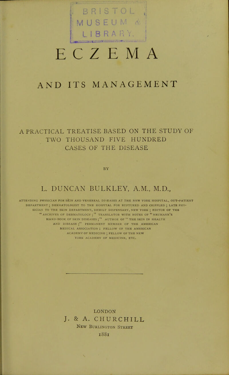 i M U S E U M ■ : LIBRARY. ; ECZEMA AND ITS MANAGEMENT A PRACTICAL TREATISE BASED ON THE STUDY OF TWO THOUSAND FIVE HUNDRED CASES OF THE DISEASE BY L. DUNCAN BULKLEY, A.M., M.D., ATTENDING PHYSICIAN FOR skiN AND VENEREAL DISEASES AT THE NEW YORK HOSPITAL, OUT-PATIENT department; dermatologist to THE HOSPITAL FOR RUPTURED AND CRIPPLED ; LATE PHY- SICIAN TO THE SKIN DEPARTMENT, DEMILT DISPENSARY, NEW YORK ; EDITOR OF THE archives OF DERMATOLOGY ; TRANSLATOR WITH NOTES OF  NEUMANN'S HAND-BOOK OF SKIN DISEASES AUTHOR OF  THE SKIN IN HEALTH AND DISEASE PERMANENT MEMBER OF THE AMERICAN MEDICAL ASSOCIATION ; FELLOW OF THE AMERICAN ACADEMY OF MEDICINE ; FELLOW OF THE NEW YORK ACADEMY OF MEDICINE, ETC. LONDON J. & A. CHURCHILL New Burlington Street 1881