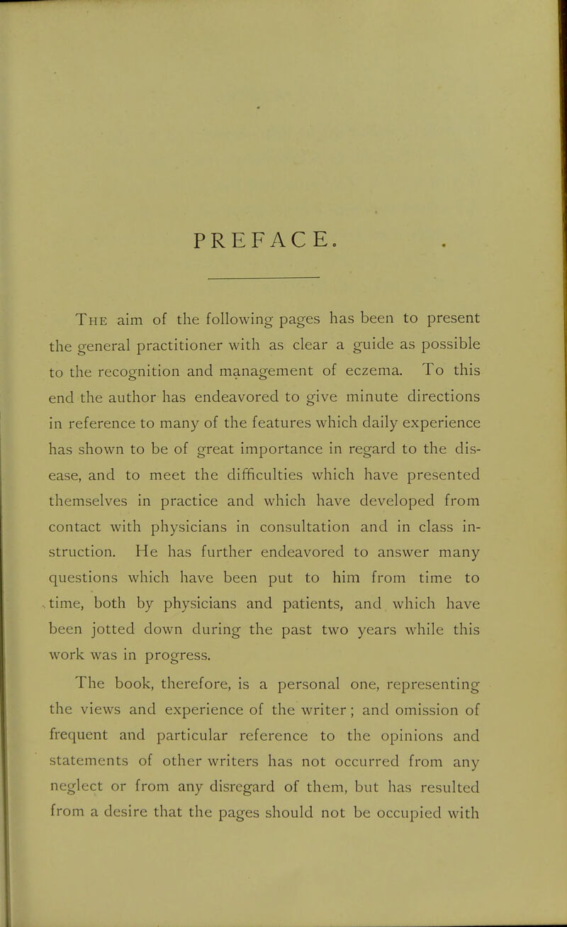 PREFACE. The aim of the following pages has been to present the general practitioner with as clear a guide as possible to the recognition and management of eczema. To this end the author has endeavored to give minute directions in reference to many of the features which daily experience has shown to be of great importance in regard to the dis- ease, and to meet the difficulties which have presented themselves in practice and which have developed from contact with physicians in consultation and in class in- struction. He has further endeavored to answer many questions which have been put to him from time to time, both by physicians and patients, and which have been jotted down during the past two years while this work was in progress. The book, therefore, is a personal one, representing the views and experience of the writer; and omission of frequent and particular reference to the opinions and statements of other writers has not occurred from any neglect or from any disregard of them, but has resulted from a desire that the pages should not be occupied with