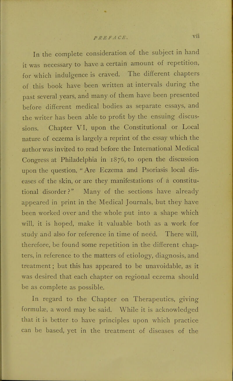 In the complete consideration of the subject in hand it was necessary to have a certain amount of repetition, for which indulgence is craved. The different chapters of this book have been written at intervals during the past several years, and many of them have been presented before different medical bodies as separate essays, and the writer has been able to profit by the ensuing discus- sions. Chapter VI, upon the Constitutional or Local nature of eczema is largely a reprint of the essay which the author was invited to read before the International Medical Congress at Philadelphia in 1876, to open the discussion upon the question,  Are Eczema and Psoriasis local dis- eases of the skin, or are they manifestations of a constitu- tional disorder.? Many of the sections have already appeared in print in the Medical Journals, but they have been worked over and the whole put into a shape which will, it is hoped, make it valuable both as a work for study and also for reference in time of need. There will, therefore, be found some repetition in the different chap- ters, in reference to the matters of etiology, diagnosis, and treatment; but this has appeared to be unavoidable, as it was desired that each chapter on regional eczema should be as complete as possible. In regard to the Chapter on Therapeutics, giving formulae, a word may be said. While it is acknowledged that it is better to have principles upon which practice can be based, yet in the treatment of diseases of the