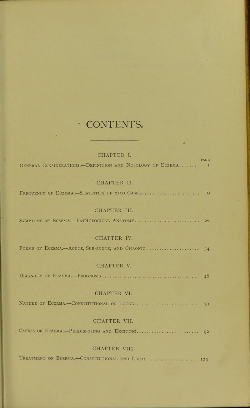 CONTENTS. CHAPTER I. PAGE General Considerations.—Definition and Nosology of Eczema i CHAPTER II. Frequency of Eczema.—Statistics of 2500 Cases 10 CHAPTER III. Symptoms of Eczema.—Pathological Anatomy 22 CHAPTER IV. Forms of Eczema.—Acute, Sub-acute, and Chronic, 34 CHAPTER V. Diagnosis of Eczema.—Prognosis 46 CHAPTER VI. Nature of Eczema.—Constitutional or Local 70 CHAPTER VII. Causes of Eczema.—Predisposing and Exciting 92 CI-IAPTER VIII Treatment of Eczema.—Constitutional and Locai 123