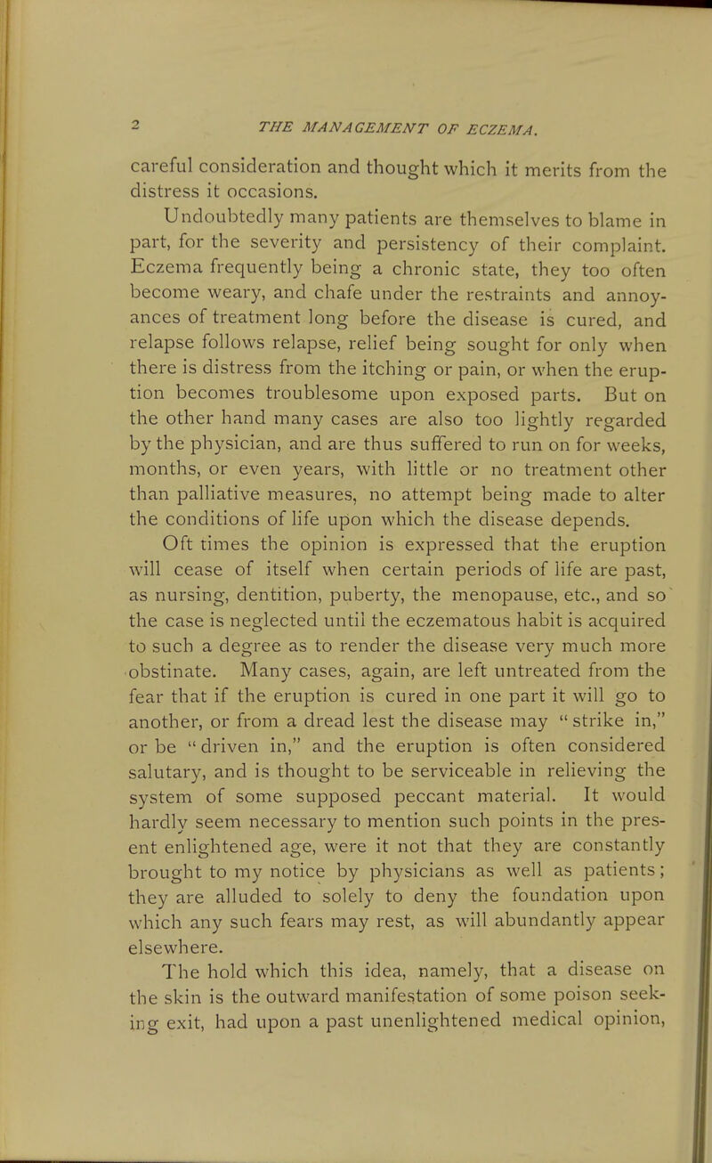 careful consideration and thought which it merits from the distress it occasions. Undoubtedly many patients are themselves to blame in part, for the severity and persistency of their complaint. Eczema frequently being a chronic state, they too often become weary, and chafe under the restraints and annoy- ances of treatment long before the disease is cured, and relapse follows relapse, relief being sought for only when there is distress from the itching or pain, or when the erup- tion becomes troublesome upon exposed parts. But on the other hand many cases are also too lightly regarded by the physician, and are thus suffered to run on for weeks, months, or even years, with little or no treatment other than palliative measures, no attempt being made to alter the conditions of life upon which the disease depends. Oft times the opinion is expressed that the eruption will cease of itself when certain periods of life are past, as nursing, dentition, puberty, the menopause, etc., and so the case is neglected until the eczematous habit is acquired to such a degree as to render the disease very much more obstinate. Many cases, again, are left untreated from the fear that if the eruption is cured in one part it will go to another, or from a dread lest the disease may  strike in, or be  driven in, and the eruption is often considered salutary, and is thought to be serviceable in relieving the system of some supposed peccant material. It would hardly seem necessary to mention such points in the pres- ent enlightened age, were it not that they are constantly brought to my notice by physicians as well as patients; they are alluded to solely to deny the foundation upon which any such fears may rest, as will abundantly appear elsewhere. The hold which this idea, namely, that a disease on the skin is the outward manifestation of some poison seek- ing exit, had upon a past unenlightened medical opinion,