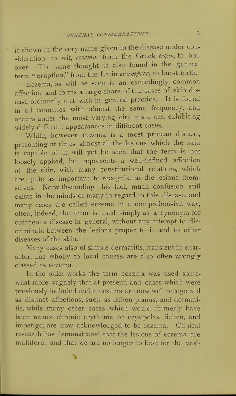 GENERAL CONSIDERATIONS. is shown in the very name given to the disease under con- sideration, to wit, eczema, from the Greek t'<«v, to boil over. The same thought is also found in the general term  eruption, from the Latin erum.pere, to burst forth. Eczema, as will be seen, is an exceedingly common affection, and forms a large share of the cases of skin dis- ease ordinarily met with in general practice. It is found in all countries with almost the same frequency, and occurs under the most varying circumstances, exhibiting widely different appearances in different cases. While, however, eczema is a most protean disease, presenting at times almost all the lesions which the skin is capable of, it will yet be seen that the term is not loosely applied, but represents a well-defined affection of the skin, with many constitutional relations, which are quite as important to recognize as the lesions them- selves. Notwithstanding this fact, much confusion still exists in the minds of many in regard to this disease, and many cases are called eczema in a comprehensive way, often, indeed, the term is used simply as a synonym for cutaneous disease in general, without any attempt to dis- criminate between the lesions proper to it, and to other diseases of the skin. Many cases also of simple dermatitis, transient in char- acter, due wholly to local causes, are also often wrongly classed as eczema. In the older works the term eczema was used some- what more vaguely that at present, and cases which were previously included under eczema are now well recognized as distinct affections, such as lichen planus, and dermati- tis, while many other cases which would formerly have been named chronic erythema or erysipelas, lichen, and impetigo, are now acknowledged to be eczema. Clinical research has demonstrated that the lesions of eczema are multiform, and that we are no longer to look for the vesi-