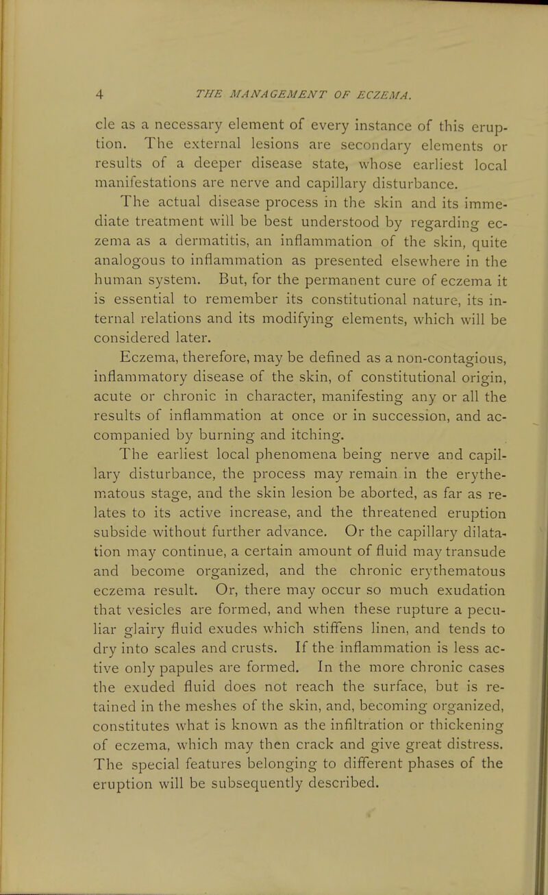 cle as a necessary element of every instance of this erup- tion. The external lesions are secondary elements or results of a deeper disease state, whose earliest local manifestations are nerve and capillary disturbance. The actual disease process in the skin and its imme- diate treatment will be best understood by regarding ec- zema as a dermatitis, an inflammation of the skin, quite analogous to inflammation as presented elsewhere in the human system. But, for the permanent cure of eczema it is essential to remember its constitutional nature, its in- ternal relations and its modifying elements, which will be considered later. Eczema, therefore, may be defined as a non-contagious, inflammatory disease of the skin, of constitutional origin, acute or chronic in character, manifesting any or all the results of inflammation at once or in succession, and ac- companied by burning and itching. The earliest local phenomena being nerve and capil- lary disturbance, the process may remain in the erythe- matous stage, and the skin lesion be aborted, as far as re- lates to its active increase, and the threatened eruption subside without further advance. Or the capillary dilata- tion may continue, a certain amount of fluid may transude and become organized, and the chronic erythematous eczema result. Or, there may occur so much exudation that vesicles are formed, and when these rupture a pecu- liar glairy fluid exudes which stiffens linen, and tends to dry into scales and crusts. If the inflammation is less ac- tive only papules are formed. In the more chronic cases the exuded fluid does not reach the surface, but is re- tained in the meshes of the skin, and, becoming organized, constitutes what is known as the infiltration or thickening of eczema, which may then crack and give great distress. The special features belonging to different phases of the eruption will be subsequently described.