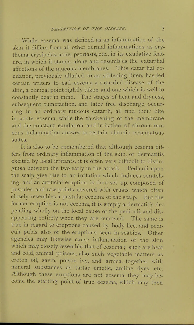 While eczema was defined as an inflammation of the skin, it differs from all other dermal inflammations, as ery- thema, erysipelas, acne, psoriasis, etc., in its exudative feat- ure, in which it stands alone and resembles the catarrhal affections of the mucous membranes. This catarrhal ex- udation, previously alluded to as stiffening linen, has led certain writers to call eczema a catarrhal disease of the skin, a clinical point rightly taken and one which is well to constantly bear in mind. The stages of heat and dryness, subsequent tumefaction, and later free discharge, occur- ring in an ordinary mucous catarrh, all find their like in acute eczema, while the thickening of the membrane and the constant exudation and irritation of chronic mu- cous inflammation answer to certain chronic eczematous states. It is also to be remembered that although eczema dif- fers from ordinary inflammation of the skin, or dermatitis excited by local irritants, it is often very difficult to distin- guish between the two early in the attack. Pediculi upon the scalp give rise to an irritation which induces scratch- ing, and an artificial eruption is then set up, composed of pustules and raw points covered with crusts, which often closely resembles a pustular eczema of the scalp. But the former eruption is not eczema, it is simply a dermatitis de- pending wholly on the local cause of the pediculi, and dis- appearing entirely when they are removed. The same is true in regard to eruptions caused by body lice, and pedi- culi pubis, also of the eruptions seen in scabies. Other agencies may likewise cause inflammation of the skin which may closely resemble that of eczema ; such are heat and cold, animal poisons, also such vegetable matters as croton oil, savin, poison ivy, and arnica, together with mineral substances as tartar emetic, aniline dyes, etc. Although these eruptions are not eczema, they may be- come the starting point of true eczema, which may then