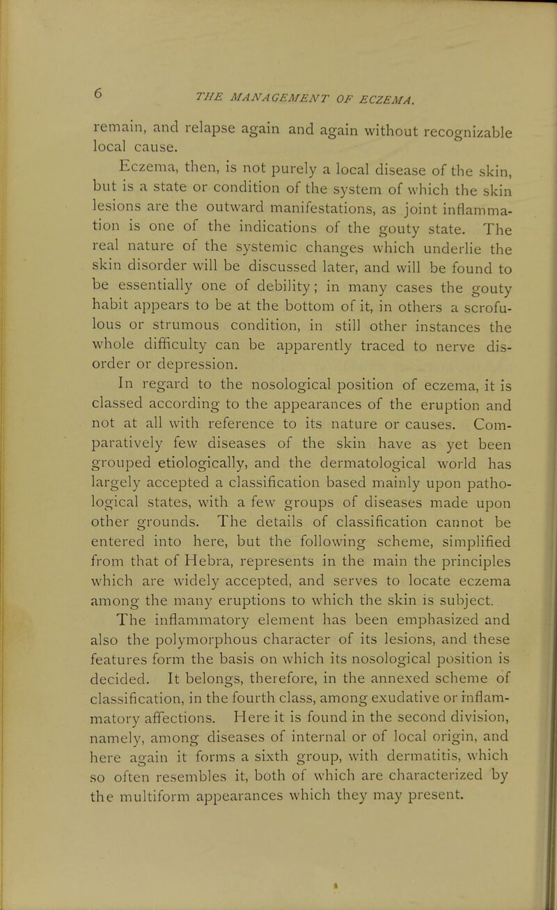 remain, and relapse again and again without recognizable local cause. Eczema, then, is not purely a local disease of the skin, but is a state or condition of the system of which the skin lesions are the outward manifestations, as joint inflamma- tion is one of the indications of the gouty state. The real nature of the systemic changes which underlie the skin disorder will be discussed later, and will be found to be essentially one of debility; in many cases the gouty habit appears to be at the bottom of it, in others a scrofu- lous or strumous condition, in still other instances the whole difficulty can be apparently traced to nerve dis- order or depression. In regard to the nosological position of eczema, it is classed according to the appearances of the eruption and not at all with reference to its nature or causes. Com- paratively few diseases of the skin have as yet been grouped etiologically, and the dermatological world has largely accepted a classification based mainly upon patho- logical states, with a few groups of diseases made upon other grounds. The details of classification cannot be entered into here, but the following scheme, simplified from that of Hebra, represents in the main the principles which are widely accepted, and serves to locate eczema among the many eruptions to which the skin is subject. The inflammatory element has been emphasized and also the polymorphous character of its lesions, and these features form the basis on which its nosological position is decided. It belongs, therefore, in the annexed scheme of classification, in the fourth class, among exudative or inflam- matory aflections. Here it is found in the second division, namely, among diseases of internal or of local origin, and here again it forms a sixth group, with dermatitis, which so often resembles it, both of which are characterized by the multiform appearances which they may present.