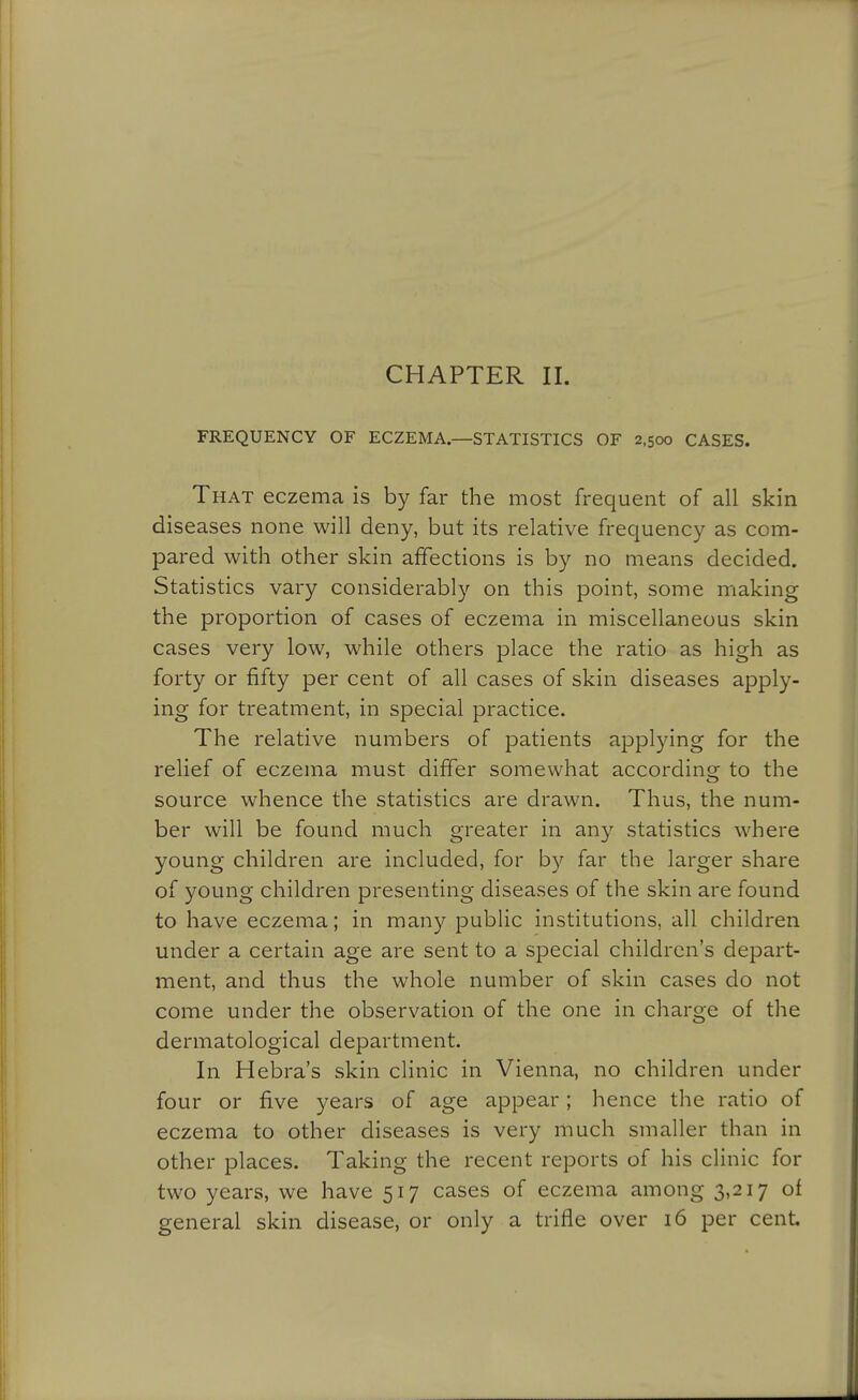 CHAPTER II. FREQUENCY OF ECZEMA—STATISTICS OF 2,500 CASES. That eczema is by far the most frequent of all skin diseases none will deny, but its relative frequency as com- pared with other skin affections is by no means decided. Statistics vary considerably on this point, some making the proportion of cases of eczema in miscellaneous skin cases very low, while others place the ratio as high as forty or fifty per cent of all cases of skin diseases apply- ing for treatment, in special practice. The relative numbers of patients applying for the relief of eczema must differ somewhat according to the source whence the statistics are drawn. Thus, the num- ber will be found much greater in any statistics where young children are included, for by far the larger share of young children presenting diseases of the skin are found to have eczema; in many public institutions, all children under a certain age are sent to a special children's depart- ment, and thus the whole number of skin cases do not come under the observation of the one in charge of the dermatological department. In Hebra's skin clinic in Vienna, no children under four or five years of age appear; hence the ratio of eczema to other diseases is very much smaller than in other places. Taking the recent reports of his clinic for two years, we have 517 cases of eczema among 3,217 of general skin disease, or only a trifle over 16 per cent