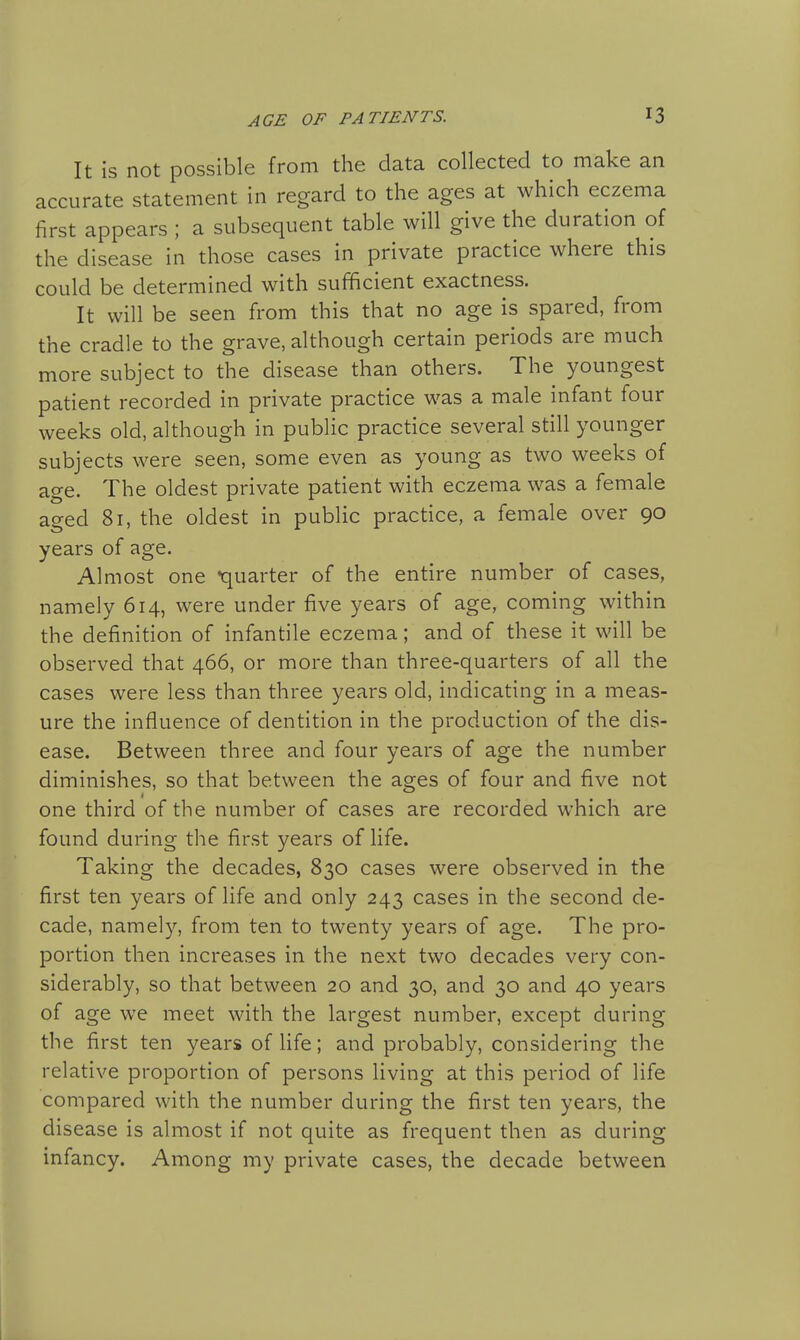 It is not possible from the data collected to make an accurate statement in regard to the ages at which eczema first appears ; a subsequent table will give the duration of the disease in those cases in private practice where this could be determined with sufficient exactness. It will be seen from this that no age is spared, from the cradle to the grave, although certain periods are much more subject to the disease than others. The youngest patient recorded in private practice was a male infant four weeks old, although in public practice several still younger subjects were seen, some even as young as two weeks of age. The oldest private patient with eczema was a female aged 81, the oldest in public practice, a female over 90 years of age. Almost one quarter of the entire number of cases, namely 614, were under five years of age, coming within the definition of infantile eczema; and of these it will be observed that 466, or more than three-quarters of all the cases were less than three years old, indicating in a meas- ure the influence of dentition in the production of the dis- ease. Between three and four years of age the number diminishes, so that between the ages of four and five not one third of the number of cases are recorded which are found during the first years of life. Taking the decades, 830 cases were observed in the first ten years of life and only 243 cases in the second de- cade, namely, from ten to twenty years of age. The pro- portion then increases in the next two decades very con- siderably, so that between 20 and 30, and 30 and 40 years of age we meet with the largest number, except during the first ten years of life; and probably, considering the relative proportion of persons living at this period of life compared with the number during the first ten years, the disease is almost if not quite as frequent then as during infancy. Among my private cases, the decade between