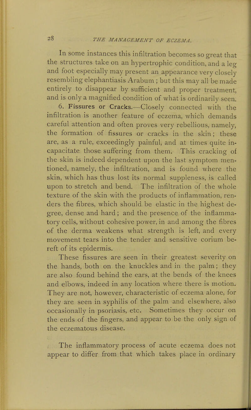 In some instances this infiltration becomes so great that the structures take on an hypertrophic condition, and a leg and foot especially may present an appearance very closely resembling elephantiasis Arabum ; but this may all be made entirely to disappear by sufficient and proper treatment, and is only a magnified condition of what is ordinarily seen. 6. Fissures or Cracks.—Closely connected with the infiltration is another feature of eczema, which demands careful attention and often proves very rebellious, namely, the formation of fissures or cracks in the skin; these are, as a rule, exceedingly painful, and at times quite in- capacitate those suffering from them. This cracking of the skin is indeed dependent upon the last symptom men- tioned, namely, the infiltration, and is found where the skin, which has thus lost its normal suppleness, is called upon to stretch and bend. The infiltration of the whole texture of the skin with the products of inflammation, ren- ders the fibres, which should be elastic in the highest de- gree, dense and hard; and the presence of the inflamma- tory cells, without cohesive power, in and among the fibres of the derma weakens what strength is left, and every movement tears into the tender and sensitive corium be- reft of its epidermis. These fissures are seen in their greatest severity on the hands, both on the knuckles and in the palm ; they are also found behind the ears, at the bends of the knees and elbows, indeed in any location where there is motion. They are not, however, characteristic of eczema alone, for they are seen in syphilis of the palm and elsewhere, also occasionally in psoriasis, etc. Sometimes they occur on the ends of the fingers, and appear to be the only sign of the eczematous disease. The inflammatory process of acute eczema does not appear to differ from that which takes place in ordinary