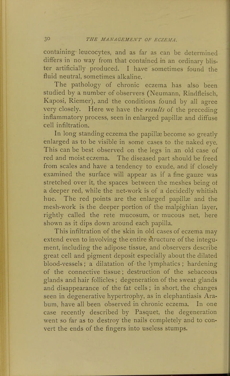 containing- leucocytes, and as far as can be determined differs in no way from that contained in an ordinary blis- ter artificially produced. I have sometimes found the fluid neutral, sometimes alkaline. The pathology of chronic eczema has also been studied by a number of observers (Neumann, Rindfleisch, Kaposi, Riemer), and the conditions found by all agree very closely. Here we have the results of the preceding inflammatory process, seen in enlarged papillae and diffuse cell infiltration. In long standing eczema the papillae become so greatly enlarged as to be visible in some cases to the naked eye. This can be best observed on the legs in an old case of red and moist eczema. The diseased part should be freed from scales and have a tendency to exude, and if closely examined the surface will appear as if a fine gauze was stretched over it, the spaces between the meshes being of a deeper red, while the net-work is of a decidedly whitish hue. The red points are the enlarged papillae and the mesh-work is the deeper portion of the malpighian layer, rightly called the rete mucosum, or mucous net, here shown as it dips down around each papilla. This infiltration of the skin in old cases of eczema may extend even to involving the entire s'tructure of the integu- ment, including the adipose tissue, and observers describe great cell and pigment deposit especially about the dilated blood-vessels; a dilatation of the lymphatics ; hardening of the connective tissue; destruction of the sebaceous glands and hair follicles ; degeneration of the sweat glands and disappearance of the fat cells ; in short, the changes seen in degenerative hypertrophy, as in elephantiasis Ara- bum, have all been observed in chronic eczema. In one case recently described by Pasquet, the degeneration went so far as to destroy the nails completely and to con- vert the ends of the fingers into useless stumps.