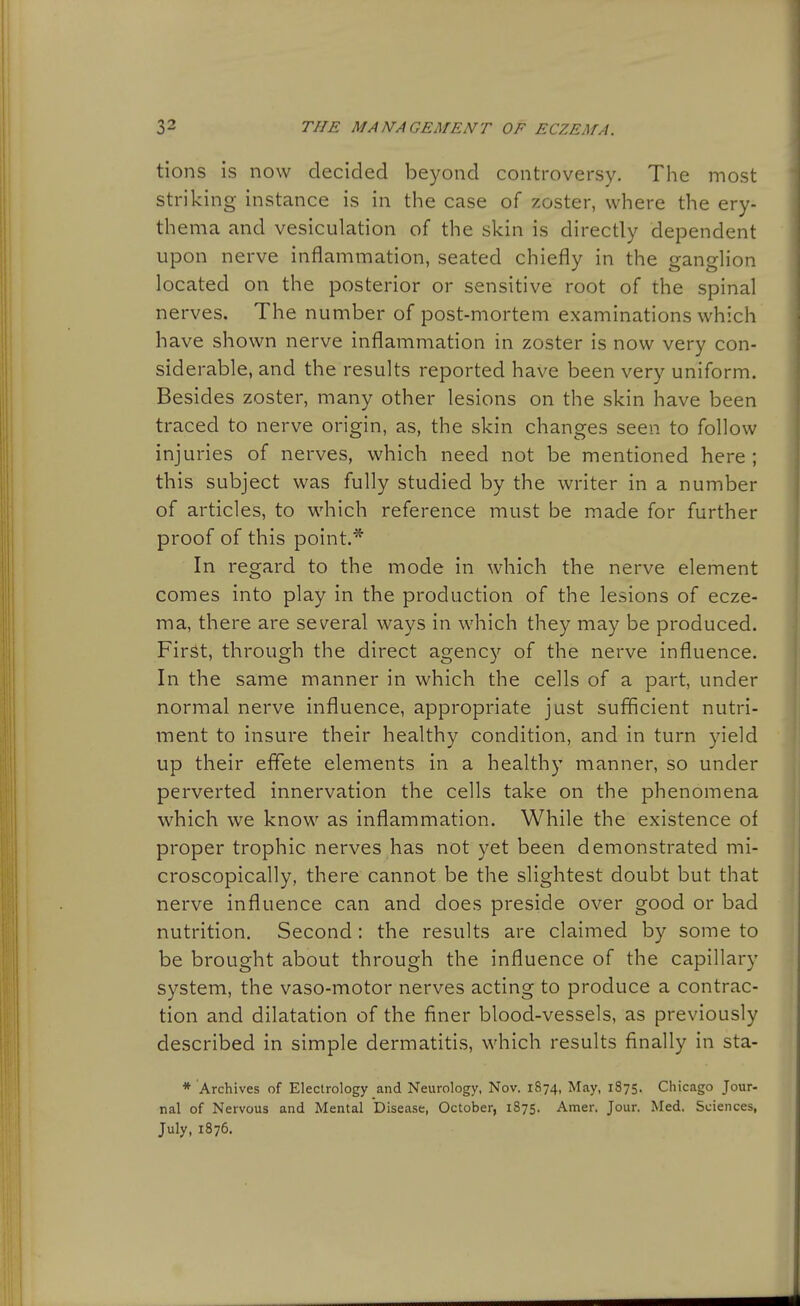 tions is now decided beyond controversy. The most striking instance is in the case of zoster, where the ery- thema and vesiculation of the skin is directly dependent upon nerve inflammation, seated chiefly in the gangHon located on the posterior or sensitive root of the spinal nerves. The number of post-mortem examinations which have shown nerve inflammation in zoster is now very con- siderable, and the results reported have been very uniform. Besides zoster, many other lesions on the skin have been traced to nerve origin, as, the skin changes seen to follow injuries of nerves, which need not be mentioned here; this subject was fully studied by the writer in a number of articles, to which reference must be made for further proof of this point.* In regard to the mode in which the nerve element comes into play in the production of the lesions of ecze- ma, there are several ways in which they may be produced. Fir^t, through the direct agency of the nerve influence. In the same manner in which the cells of a part, under normal nerve influence, appropriate just sufficient nutri- ment to insure their healthy condition, and in turn yield up their effete elements in a healthy manner, so under perverted innervation the cells take on the phenomena which we know as inflammation. While the existence of proper trophic nerves has not yet been demonstrated mi- croscopically, there cannot be the slightest doubt but that nerve influence can and does preside over good or bad nutrition. Second: the results are claimed by some to be brought about through the influence of the capillary system, the vaso-motor nerves acting to produce a contrac- tion and dilatation of the finer blood-vessels, as previously described in simple dermatitis, which results finally in sta- * Archives of Electrology and Neurology, Nov. 1874, May, 1875. Chicago Jour- nal of Nervous and Mental Disease, October, 1875. Amer. Jour. Med. Sciences, July, 1876.