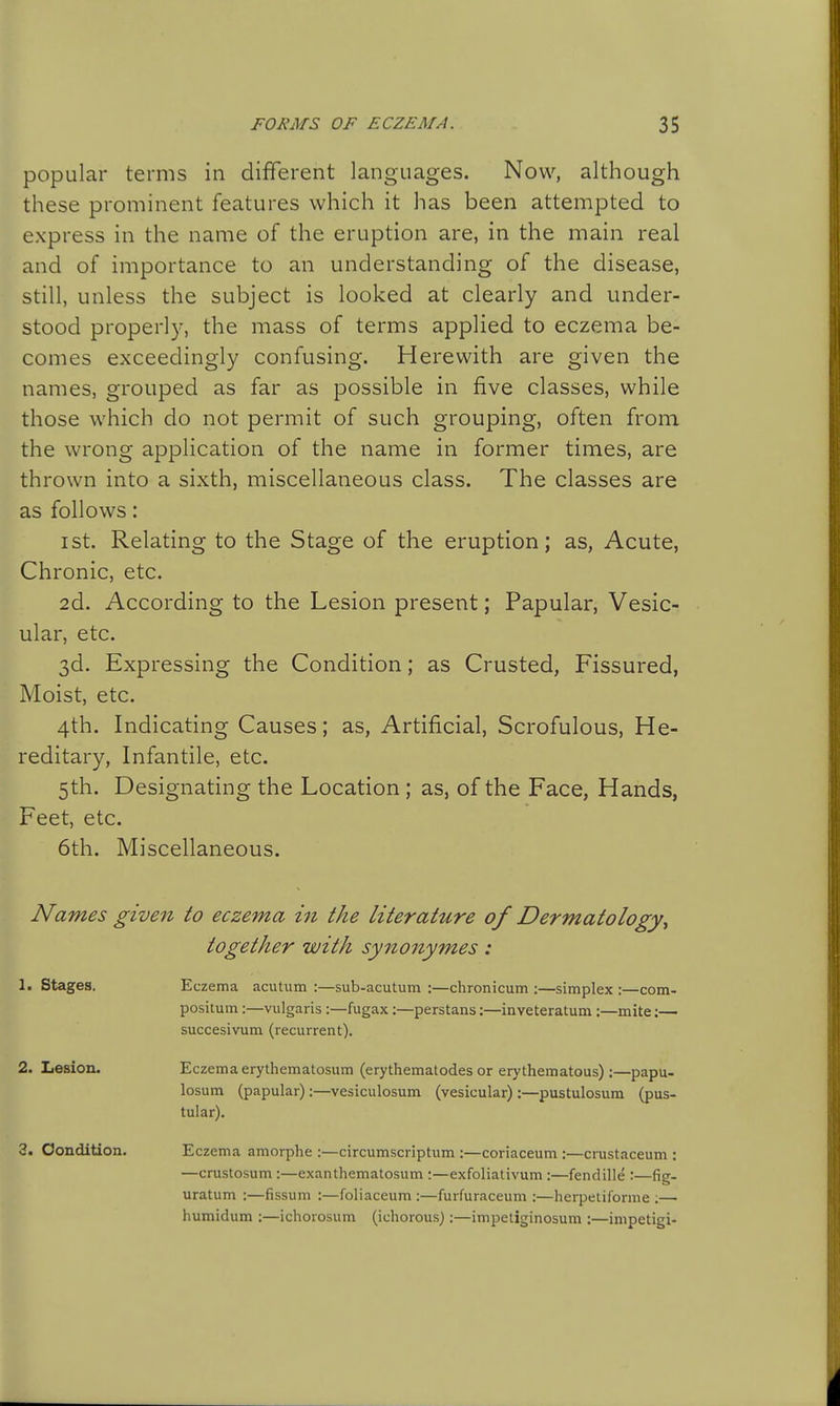 popular terms in different languages. Now, although these prominent features which it has been attempted to express in the name of the eruption are, in the main real and of importance to an understanding of the disease, still, unless the subject is looked at clearly and under- stood properly, the mass of terms applied to eczema be- comes exceedingly confusing. Herewith are given the names, grouped as far as possible in five classes, while those which do not permit of such grouping, often from the wrong application of the name in former times, are thrown into a sixth, miscellaneous class. The classes are as follows: I St. Relating to the Stage of the eruption; as, Acute, Chronic, etc. 2d. According to the Lesion present; Papular, Vesic- ular, etc. 3d. Expressing the Condition; as Crusted, Fissured, Moist, etc. 4th. Indicating Causes; as, Artificial, Scrofulous, He- reditary, Infantile, etc. 5th. Designating the Location; as, of the Face, Hands, Feet, etc. 6th. Miscellaneous. Names give^i to eczema hi the literature of Dermatology^ together with synonymes: 1. stages. Eczema acutum :—sub-acutum :—chronicum :—simplex :—com- positum:—vulgaris :—fugax:—perstans:—inveteratum :—mite;— succesivum (recurrent). 2. Lesion. Eczema erythematosum (erythematodes or erythematous) :—papu- losum (papular):—vesiculosum (vesicular) :—pustulosum (pus- tular). 3. Condition. Eczema amorphe :—circumscriptum :—coriaceum :—crustaceum : —crustosum :—exanthematosum :—exfoliativum :—fendille :—fig- uratum :—fissum :—foliaccum :—furfuraceum :—herpeliforme ;— humidum :—ichorosum (ichorous):—impetiginosum :—inipetigi-