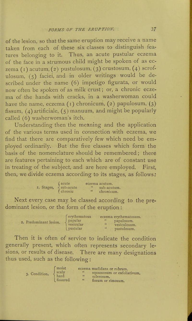 of the lesion, so that the same eruption may receive a name taken from each of these six classes to distinguish fea- tures belonging to it. Thus, an acute pustular eczema of the face in a strumous child might be spoken of as ec- zema (i) acutum, (2) pustulosum, (3) crustosum, (4) scrof- ulosum, (5) faciei, and in older writings would be de- scribed under the name (6) impetigo figurata, or would now often be spoken of as milk crust; or, a chronic ecze- ma of the hands with cracks, in a washerwoman could have the name, eczema (i) chronicum, (2) papulosum, (3) fissum, (4) artificiale, (5) manuum, and might be popularly- called (6) washerwoman's itch. Understanding then the meaning and the application of the various terms used in connection with eczema, we find that there are comparatively few which need be em- ployed ordinarily. But the five classes which form the basis of the nomenclature should be remembered; there are features pertaining to each which are of constant use in treating of the subject, and are here employed. First, then, we divide eczema according to its stages, as follows: !acute eczema acutum. sub-acute  sub-acutum. chronic  chronicum. Next every case may be classed according to the pre- dominant lesion, or the form of the eruption: 2. Predominant lesion. 'erythematous eczema erythematosum. papular  papulosum. vesicular  vesiculosum. _ pustular  pustulosum. Then it is often of service to indicate the condition generally present, which often represents secondary le- sions, or results of disease. There are many designations thus used, such as the following: 3. Condition. ■ ''moist eczema madidans or rubrum. scaly  squamosum or exfoliativum. hard  sclerosum. fissured  fissum or rimosum.