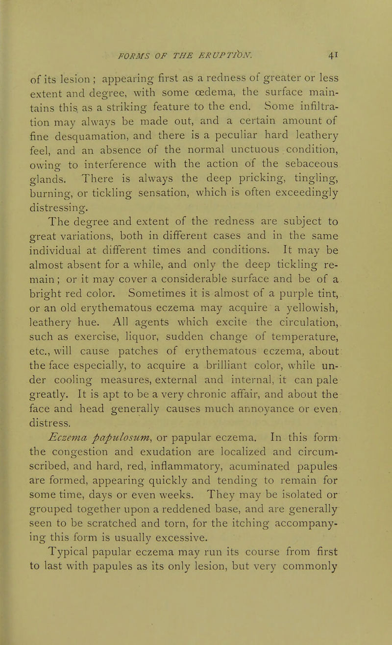 of its lesion ; appearing first as a redness of greater or less extent and degree, with some cedema, the surface main- tains this, as a striking feature to the end. Some infiltra- tion may always be made out, and a certain amount of fine desquamation, and there is a peculiar hard leathery feel, and an absence of the normal unctuous condition, owino- to interference with the action of the sebaceous glands. There is always the deep pricking, tingling, burning, or tickling sensation, which is often exceedingly distressing. The degree and extent of the redness are subject to great variations, both in different cases and in the same individual at different times and conditions. It may be almost absent for a while, and only the deep tickling re- main; or it may cover a considerable surface and be of a bright red color. Sometimes it is almost of a purple tint, or an old erythematous eczema may acquire a yellowish, leathery hue. All agents which excite the circulation,, such as exercise, liquor, sudden change of temperature, etc., will cause patches of erythematous eczema, about the face especially, to acquire a brilliant color, while un- der cooling measures, external and internal, it can pale greatly. It is apt to be a very chronic affair, and about the face and head generally causes much annoyance or even, distress. Eczema papulosum, or papular eczema. In this form: the congestion and exudation are localized and circum- scribed, and hard, red, inflammatory, acuminated papules are formed, appearing quickly and tending to remain for some time, days or even weeks. They may be isolated or grouped together upon a reddened base, and are generally seen to be scratched and torn, for the itching accompany- ing this form is usually excessive. Typical papular eczema may run its course from first to last with papules as its only lesion, but very commonly