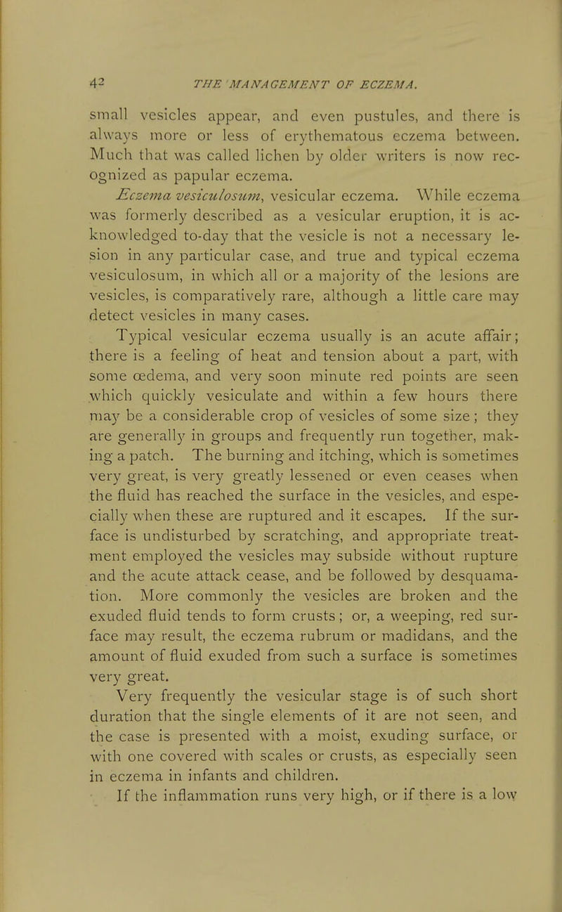 small vesicles appear, and even pustules, and there is always more or less of erythematous eczema between. Much that was called lichen by older writers is now rec- ognized as papular eczema. Ecze^na vesiculosum, vesicular eczema. While eczema was formerly described as a vesicular eruption, it is ac- knowledged to-day that the vesicle is not a necessary le- sion in any particular case, and true and typical eczema vesiculosum, in which all or a majority of the lesions are vesicles, is comparatively rare, although a little care may detect vesicles in many cases. Typical vesicular eczema usually is an acute affair; there is a feeling of heat and tension about a part, with some oedema, and very soon minute red points are seen which quickly vesiculate and within a few hours there ma)'' be a considerable crop of vesicles of some size ; they are generall}'- in groups and frequently run together, mak- ing a patch. The burning and itching, which is sometimes very great, is very greatly lessened or even ceases when the fluid has reached the surface in the vesicles, and espe- cially when these are ruptured and it escapes. If the sur- face is undisturbed by scratching, and appropriate treat- ment employed the vesicles may subside without rupture and the acute attack cease, and be followed by desquama- tion. More commonly the vesicles are broken and the exuded fluid tends to form crusts; or, a weeping, red sur- face may result, the eczema rubrum or madidans, and the amount of fluid exuded from such a surface is sometimes very great. Very frequently the vesicular stage is of such short duration that the single elements of it are not seen, and the case is presented with a moist, exuding surface, or with one covered with scales or crusts, as especially seen in eczema in infants and children. If the inflammation runs very high, or if there is a low