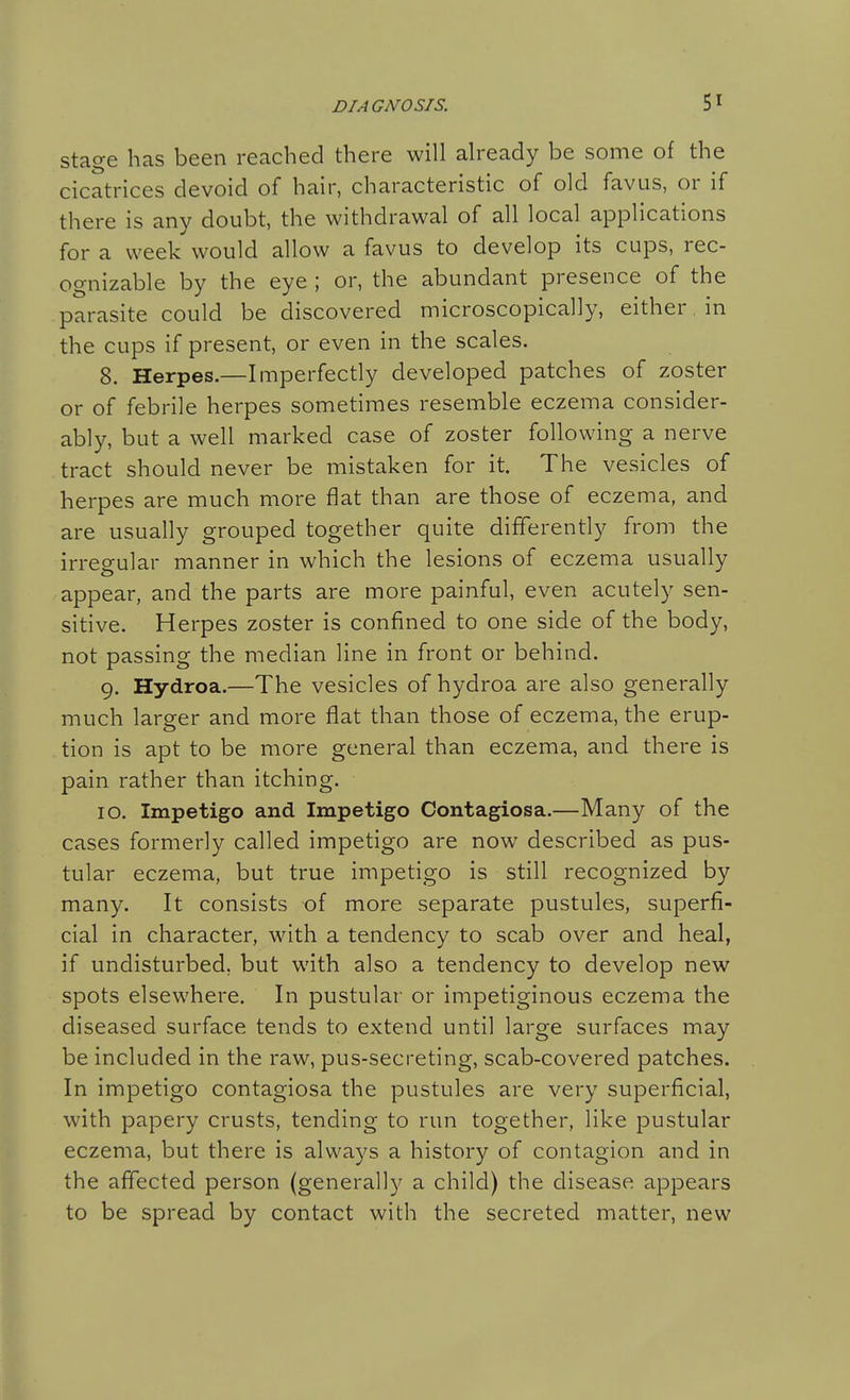stage has been reached there will already be some of the cicatrices devoid of hair, characteristic of old favus, or if there is any doubt, the withdrawal of all local applications for a week would allow a favus to develop its cups, rec- ognizable by the eye ; or, the abundant presence of the parasite could be discovered microscopically, either, in the cups if present, or even in the scales. 8. Herpes.—Imperfectly developed patches of zoster or of febrile herpes sometimes resemble eczema consider- ably, but a well marked case of zoster following a nerve tract should never be mistaken for it. The vesicles of herpes are much more flat than are those of eczema, and are usually grouped together quite differently from the irregular manner in which the lesions of eczema usually appear, and the parts are more painful, even acutely sen- sitive. Herpes zoster is confined to one side of the body, not passing the median line in front or behind. 9. Hydroa.—The vesicles of hydroa are also generally much larger and more flat than those of eczema, the erup- tion is apt to be more general than eczema, and there is pain rather than itching. 10. Impetigo and Impetigo Contagiosa.—Many of the cases formerly called impetigo are now described as pus- tular eczema, but true impetigo is still recognized by many. It consists of more separate pustules, superfi- cial in character, with a tendency to scab over and heal, if undisturbed, but with also a tendency to develop new spots elsewhere. In pustular or impetiginous eczema the diseased surface tends to extend until large surfaces may be included in the raw, pus-secreting, scab-covered patches. In impetigo contagiosa the pustules are very superficial, with papery crusts, tending to run together, like pustular eczema, but there is always a history of contagion and in the affected person (generally a child) the disease appears to be spread by contact with the secreted matter, new