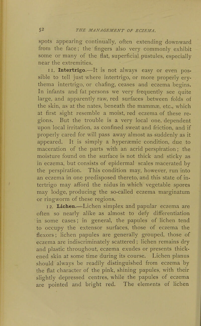 spots appearing continually, often extending downward from the face; the fingers also very commonly exhibit some or many of the flat, superficial pustules, especially near the extremities. 11. Intertrigo.—It is not always easy or even pos- sible to tell just where intertrigo, or more properly ery- thema intertrigo, or chafing, ceases and eczema begins. In infants and fat persons we very frequently see quite large, and apparently raw, red surfaces between folds of the skin, as at the nates, beneath the mammae, etc., which at first sight resemble a moist, red eczema of these re- gions. But the trouble is a very local one, dependent upon local irritation, as confined sweat and friction, and if properly cared for wull pass away almost as suddenly as it appeared. It is simply a hypersemic condition, due to maceration of the parts with an acrid perspiration ; the moisture found on the surface is not thick and sticky as in eczema, but consists of epidermal scales macerated by the perspiration. This condition may, however, run into an eczema in one predisposed thereto, and this state of in- tertrigo may afford the nidus in which vegetable spores may lodge, producing the so-called eczema marginatum or ringworm of these regions. 12. Lichen.—Lichen simplex and papular eczema are often so nearly alike as almost to defy differentiation in some cases; in general, the papules of lichen tend to occupy the extensor surfaces, those of eczema the flexors; lichen papules are generally grouped, those of eczema are indiscriminately scattered; lichen remains dry and plastic throughout, eczema exudes or presents thick- ened skin at some time during its course. Lichen planus should always be readily distinguished from eczema by the flat character of the pink, shining papules, with their slightly depressed centres, while the papules of eczema are pointed and bright red. The elements of lichen