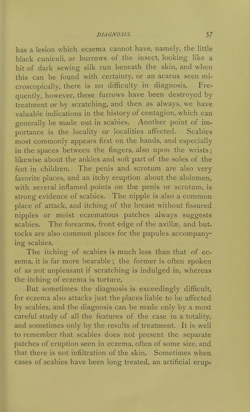 has a lesion \Yhich eczema cannot have, namely, the little black cuniculi, or burrows of the insect, looking like a bit of dark sewing silk run beneath the skin, and when this can be found with certainty, or an acarus seen mi- croscopically, there is no difficulty in diagnosis. Fre- quently, however, these furrows have been destroyed by treatment ar by scratching, and then as always, we have valuable indications in the history of contagion, which can generally be made out in scabies. Another point of im- portance is the locality or localities affected. Scabies most commonly appears first on the hands, and especially in the spaces between the fingers, also upon the wrists; likewise about the ankles and soft part of the soles of the feet in children. The penis and scrotum are also very favorite places, and an itchy eruption about the abdomen, with several inflamed points on the penis or scrotum, is strong evidence of scabies. The nipple is also a common place of attack, and itching of the breast without fissured nipples or moist eczematous patches always suggests scabies. The forearms, front edge of the axillae, and but- tocks are also common places for the papules accompany- ing scabies. The itching of scabies is much less than that of ec- zema, it is far more bearable; the former is often spoken of as not unpleasant if scratching is indulged in, whereas the itching of eczema is torture. But sometimes the diagnosis is exceedingly difficult, for eczema also attacks just the places liable to be affected by scabies, and the diagnosis can be made only by a most careful study of all the features of the case in a totality, and sometimes only by the results of treatment. It is well to remember that scabies does not present the separate patches of eruption seen in eczema, often of some size, and that there is not infiltration of the skin. Sometimes when cases of scabies have been long treated, an artificial erup-