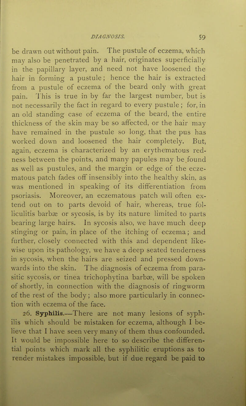 be drawn out without pain. The pustule of eczema, which may also be penetrated by a hair, originates superficially in the papillary layer, and need not have loosened the hair in forming a pustule; hence the hair is extracted from a pustule of eczema of the beard only with great pain. This is true in by far the largest number, but is not necessarily the fact in regard to every pustule; for, in an old standing case of eczema of the beard, the entire thickness of the skin may be so affected, or the hair may have remained in the pustule so long, that the pus has worked down and loosened the hair completely. But, again, eczema is characterized by an erythematous red- ness between the points, and many papules may be.found as well as pustules, and the margin or edge of the ecze- matous patch fades off insensibly into the healthy skin, as was mentioned in speaking of its differentiation from psoriasis. Moreover, an eczematous patch will often ex- tend out on to parts devoid of hair, whereas, true fol- liculitis barbae or sycosis, is by its nature limited to parts bearing large hairs. In sycosis also, we have much deep stinging or pain, in place of the itching of eczema; and further, closely connected with this and dependent like- wise upon its pathology, we have a deep seated tenderness in sycosis, when the hairs are seized and pressed down- wards into the skin. The diagnosis of eczema from para- sitic sycosis, or tinea trichophytina barbae, will be spoken of shortly, in connection with the diagnosis of ringworm of the rest of the body; also more particularly in connec- tion with eczema of the face. 26. Syphilis.—There are not many lesions of syph- ilis which should be mistaken for eczema, although I be- lieve that I have seen very many of them thus confounded. It would be impossible here to so describe the differen- tial points which mark all the syphilitic eruptions as to render mistakes impossible, but if due regard be paid to