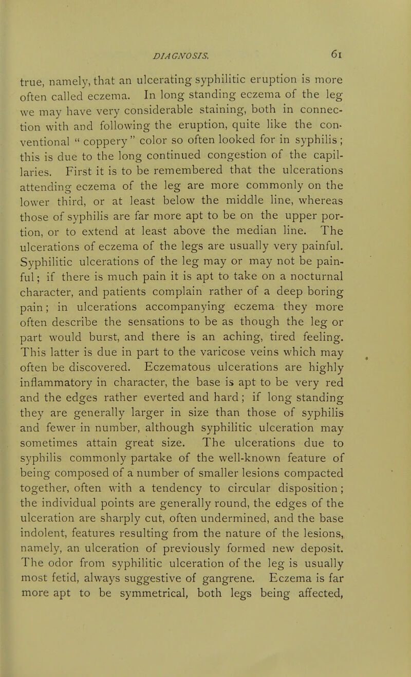 true, namely, that an ulcerating syphilitic eruption is more often called eczema. In long standing eczema of the leg we may have very considerable staining, both in connec- tion with and following the eruption, quite like the con- ventional  coppery  color so often looked for in syphilis ; this is due to the long continued congestion of the capil- laries. First it is to be remembered that the ulcerations attending eczema of the leg are more commonly on the lower third, or at least below the middle line, whereas those of syphilis are far more apt to be on the upper por- tion, or to extend at least above the median line. The ulcerations of eczema of the legs are usually very painful. Syphilitic ulcerations of the leg may or may not be pain- ful ; if there is much pain it is apt to take on a nocturnal character, and patients complain rather of a deep boring pain; in ulcerations accompanying eczema they more often describe the sensations to be as though the leg or part would burst, and there is an aching, tired feeling. This latter is due in part to the varicose veins which may often be discovered. Eczematous ulcerations are highly inflammatory in character, the base is apt to be very red and the edges rather everted and hard; if long standing they are generally larger in size than those of syphilis and fewer in number, although syphilitic ulceration may sometimes attain great size. The ulcerations due to syphilis commonly partake of the well-known feature of being composed of a number of smaller lesions compacted together, often with a tendency to circular disposition; the individual points are generally round, the edges of the ulceration are sharply cut, often undermined, and the base indolent, features resulting from the nature of the lesions,, namely, an ulceration of previously formed new deposit. The odor from syphilitic ulceration of the leg is usually most fetid, always suggestive of gangrene. Eczema is far more apt to be symmetrical, both legs being affected,