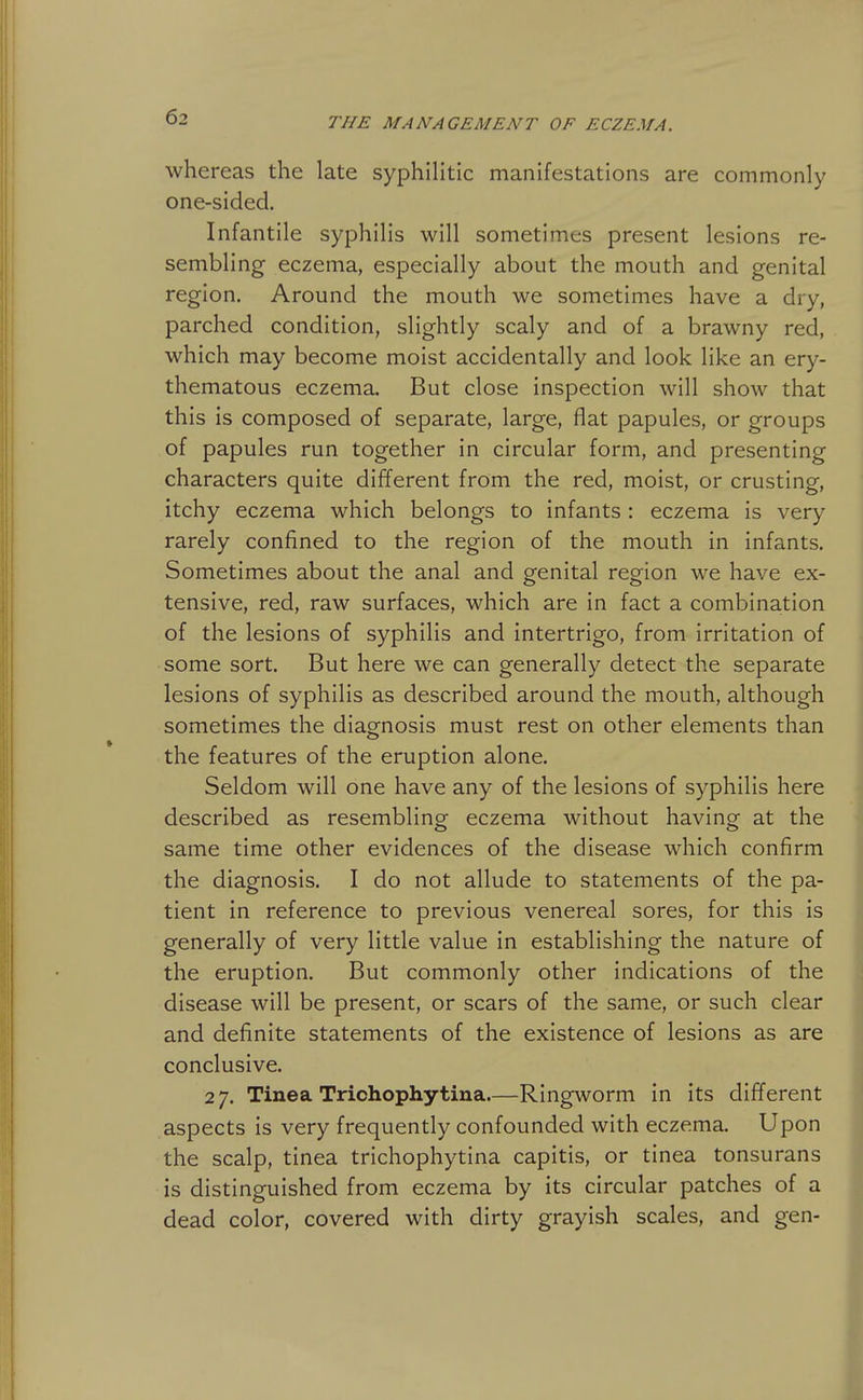 whereas the late syphihtic manifestations are commonly one-sided. Infantile syphilis will sometimes present lesions re- sembling eczema, especially about the mouth and genital region. Around the mouth we sometimes have a dry, parched condition, slightly scaly and of a brawny red, which may become moist accidentally and look like an ery- thematous eczema. But close inspection will show that this is composed of separate, large, flat papules, or groups of papules run together in circular form, and presenting characters quite different from the red, moist, or crusting, itchy eczema which belongs to infants : eczema is very rarely confined to the region of the mouth in infants. Sometimes about the anal and genital region we have ex- tensive, red, raw surfaces, which are in fact a combination of the lesions of syphilis and intertrigo, from irritation of some sort. But here we can generally detect the separate lesions of syphilis as described around the mouth, although sometimes the diagnosis must rest on other elements than the features of the eruption alone. Seldom will one have any of the lesions of syphilis here described as resemblinof eczema without havins: at the same time other evidences of the disease which confirm the diagnosis. I do not allude to statements of the pa- tient in reference to previous venereal sores, for this is generally of very little value in establishing the nature of the eruption. But commonly other indications of the disease will be present, or scars of the same, or such clear and definite statements of the existence of lesions as are conclusive. 2 7. Tinea Triohophytina.—Ringworm in its different aspects is very frequently confounded with eczema. Upon the scalp, tinea trichophytina capitis, or tinea tonsurans is distinguished from eczema by its circular patches of a dead color, covered with dirty grayish scales, and gen-