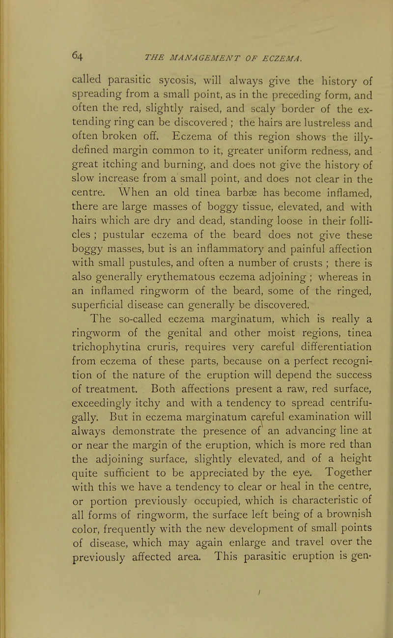 called parasitic sycosis, will always give the history of spreading from a small point, as in the preceding form, and often the red, slightly raised, and scaly border of the ex- tending ring can be discovered ; the hairs are lustreless and often broken off. Eczema of this region shows the illy- defined margin common to it, greater uniform redness, and great itching and burning, and does not give the history of slow increase from a small point, and does not clear in the centre. When an old tinea barbae has become inflamed, there are large masses of boggy tissue, elevated, and with hairs which are dry and dead, standing loose in their folli- cles ; pustular eczema of the beard does not give these boggy masses, but is an inflammatory and painful affection with small pustules, and often a number of crusts ; there is also generally erythematous eczema adjoining ; whereas in an inflamed ringworm of the beard, some of the ringed, superficial disease can generally be discovered. The so-called eczema marginatum, which is really a ringworm of the genital and other moist regions, tinea trichophytina cruris, requires very careful differentiation from eczema of these parts, because on a perfect recogni- tion of the nature of the eruption will depend the success of treatment. Both affections present a raw, red surface, exceedingly itchy and with a tendency to spread centrifu- gally. But in eczema marginatum careful examination will always demonstrate the presence of an advancing line at or near the margin of the eruption, which is more red than the adjoining surface, slightly elevated, and of a height quite sufficient to be appreciated by the eye. Together with this we have a tendency to clear or heal in the centre, or portion previously occupied, which is characteristic of all forms of ringworm, the surface left being of a brownish color, frequently with the new development of small points of disease, which may again enlarge and travel over the previously affected area. This parasitic eruption is gen- /