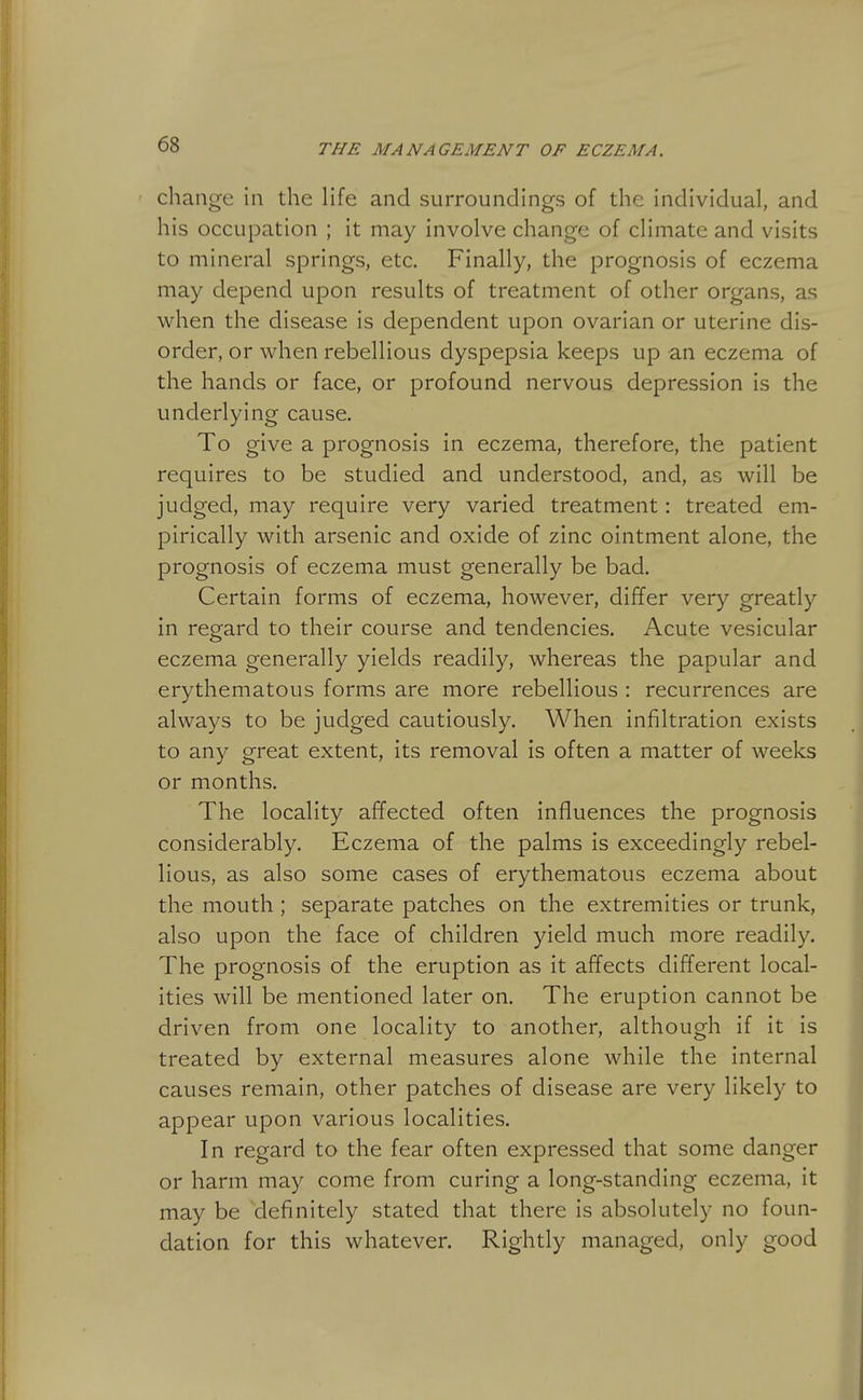 change in the Ufe and surroundings of the individual, and his occupation ; it may involve change of climate and visits to mineral springs, etc. Finally, the prognosis of eczema may depend upon results of treatment of other organs, as when the disease is dependent upon ovarian or uterine dis- order, or when rebellious dyspepsia keeps up an eczema of the hands or face, or profound nervous depression is the underlying cause. To give a prognosis in eczema, therefore, the patient requires to be studied and understood, and, as will be judged, may require very varied treatment: treated em- pirically with arsenic and oxide of zinc ointment alone, the prognosis of eczema must generally be bad. Certain forms of eczema, however, differ very greatly in regard to their course and tendencies. Acute vesicular eczema generally yields readily, whereas the papular and erythematous forms are more rebellious : recurrences are always to be judged cautiously. When infiltration exists to any great extent, its removal is often a matter of weeks or months. The locality afifected often influences the prognosis considerably. Eczema of the palms is exceedingly rebel- lious, as also some cases of erythematous eczema about the mouth; separate patches on the extremities or trunk, also upon the face of children yield much more readily. The prognosis of the eruption as it affects different local- ities will be mentioned later on. The eruption cannot be driven from one locality to another, although if it is treated by external measures alone while the internal causes remain, other patches of disease are very likely to appear upon various localities. In regard to the fear often expressed that some danger or harm may come from curing a long-standing eczema, it may be definitely stated that there is absolutely no foun- dation for this whatever. Rightly managed, only good