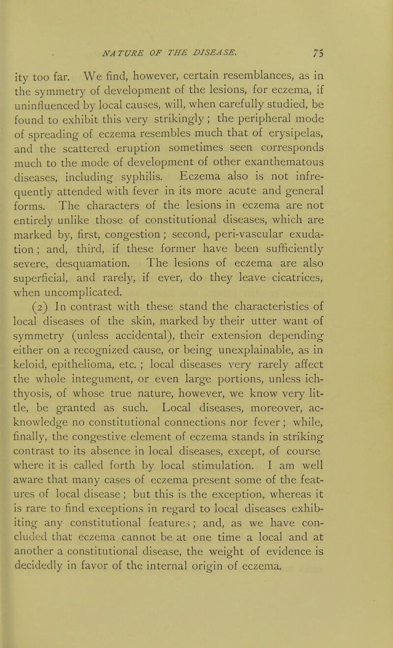 ity too far. We find, however, certain resemblances, as in the symmetry of development of the lesions, for eczema, if uninfluenced by local causes, will, when carefully studied, be found to exhibit this very strikingly ; the peripheral mode of spreading of eczema resembles much that of erysipelas, and the scattered eruption sometimes seen corresponds much to the mode of development of other exanthematous diseases, including syphilis. Eczema also is not infre- quently attended with fever in its more acute and general forms. The characters of the lesions in eczema are not entirely unlike those of constitutional diseases, which are marked by, first, congestion ; second, peri-vascular exuda- tion ; and, third, if these former have been sufficiently severe, desquamation. The lesions of eczema are also superficial, and rarely, if ever, do they leave cicatrices, when uncomplicated. (2) In contrast with these stand the characteristics of local diseases of the skin, marked by their utter want of symmetry (unless accidental), their extension depending either on a recognized cause, or being unexplainable, as in keloid, epithelioma, etc. ; local diseases very rarely affect the whole integument, or even large portions, unless ich- thyosis, of whose true nature, however, we know very lit- tle, be granted as such. Local diseases, moreover, ac- knowledge no constitutional connections nor fever; while, finally, the congestive element of eczema stands in striking contrast to its absence in local diseases, except, of course where it is called forth by local stimulation. I am well aware that many cases of eczema present some of the feat- ures of local disease; but this is the exception, whereas it is rare to find exceptions in regard to local diseases exhib- iting any constitutional features; and, as we have con- cluded that eczema cannot be at one time a local and at another a constitutional disease, the weight of evidence is decidedly in favor of the internal origin of eczema.